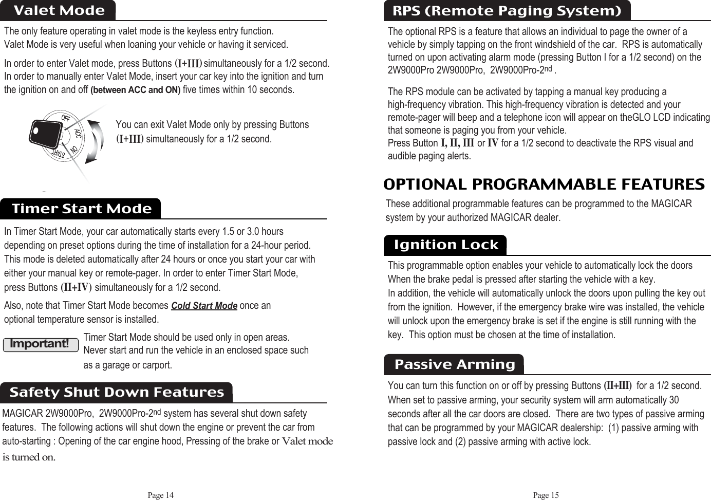 Page 15Page 14The only feature operating in valet mode is the keyless entry function.Valet Mode is very useful when loaning your vehicle or having it serviced.In order to enter Valet mode, press Buttons HiKiiiIsimultaneously for a 1/2 second.  In order to manually enter Valet Mode, insert your car key into the ignition and turn the ignition on and off(between ACC and ON)five times within 10 seconds.Valet ModeYou can exit Valet Mode only by pressing ButtonsHiKiiiIsimultaneously for a 1/2 second. Timer Start ModeIn Timer Start Mode, your car automatically starts every 1.5 or 3.0 hours depending on preset options during the time of installation for a 24-hour period. This mode is deleted automatically after 24 hours or once you start your car with either your manual key or remote-pager. In order to enter Timer Start Mode, press Buttons(II+IV)simultaneously for a 1/2 second.Also, note that Timer Start Mode becomes Cold Start Modeonce an optional temperature sensor is installed.  Important!Timer Start Mode should be used only in open areas. Never start and run the vehicle in an enclosed space such as a garage or carport.Safety Shut Down FeaturesMAGICAR 2W9000Pro,  2W9000Pro-2nd system has several shut down safetyfeatures.  The following actions will shut down the engine or prevent the car fromauto-starting : Opening of the car engine hood, Pressing of the brake or Valet modeis turned on.The optional RPS is a feature that allows an individual to page the owner of a vehicle by simply tapping on the front windshield of the car.  RPS is automaticallyturned on upon activating alarm mode (pressing Button I for a 1/2 second) on the 2W9000Pro 2W9000Pro,  2W9000Pro-2nd .The RPS module can be activated by tapping a manual key producing ahigh-frequency vibration. This high-frequency vibration is detected and your remote-pager will beep and a telephone icon will appear on theGLO LCD indicatingthat someone is paging you from your vehicle. Press ButtonI, II, IIIor IVfor a 1/2 second to deactivate the RPS visual andaudible paging alerts.RPS (Remote Paging System)OPTIONAL PROGRAMMABLE FEATURESThese additional programmable features can be programmed to the MAGICAR  system by your authorized MAGICAR dealer. Ignition LockThis programmable option enables your vehicle to automatically lock the doors When the brake pedal is pressed after starting the vehicle with a key.  In addition, the vehicle will automatically unlock the doors upon pulling the key outfrom the ignition.  However, if the emergency brake wire was installed, the vehiclewill unlock upon the emergency brake is set if the engine is still running with thekey.  This option must be chosen at the time of installation.You can turn this function on or off by pressing Buttons(II+III)for a 1/2 second. When set to passive arming, your security system will arm automatically 30 seconds after all the car doors are closed.  There are two types of passive arming that can be programmed by your MAGICAR dealership:  (1) passive arming with passive lock and (2) passive arming with active lock.Passive Arming