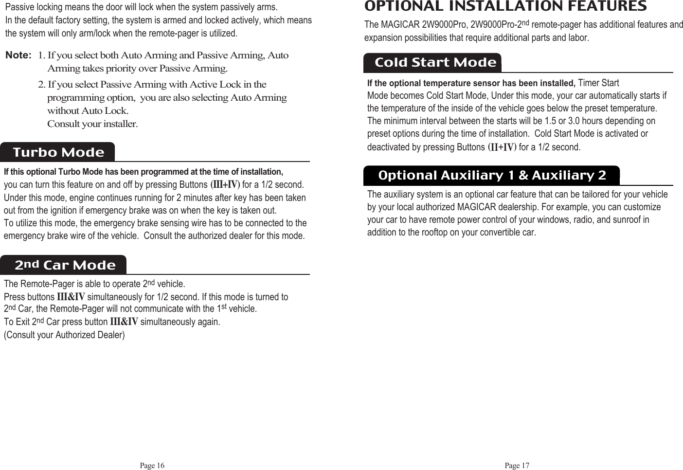 Optional Auxiliary 1 &amp; Auxiliary 2The auxiliary system is an optional car feature that can be tailored for your vehicleby your local authorized MAGICAR dealership. For example, you can customize your car to have remote power control of your windows, radio, and sunroof in addition to the rooftop on your convertible car.Page 17OPTIONAL INSTALLATION FEATURES The MAGICAR 2W9000Pro, 2W9000Pro-2nd remote-pager has additional features andexpansion possibilities that require additional parts and labor.Cold Start ModeIf the optional temperature sensor has been installed,Timer Start Mode becomes Cold Start Mode, Under this mode, your car automatically starts if the temperature of the inside of the vehicle goes below the preset temperature. The minimum interval between the starts will be 1.5 or 3.0 hours depending on preset options during the time of installation.  Cold Start Mode is activated ordeactivated by pressing Buttons HiiKivIfor a 1/2 second.Passive locking means the door will lock when the system passively arms.  In the default factory setting, the system is armed and locked actively, which meansthe system will only arm/lock when the remote-pager is utilized.Note:  1. If you select both Auto Arming and Passive Arming, AutoArming takes priority over Passive Arming.2. If you select Passive Arming with Active Lock in the programming option,  you are also selecting Auto Arming without Auto Lock.  Consult your installer. Page 16Turbo ModeIf this optional Turbo Mode has been programmed at the time of installation,you can turn this feature on and off by pressing Buttons(III+IV)for a 1/2 second.Under this mode, engine continues running for 2 minutes after key has been taken out from the ignition if emergency brake was on when the key is taken out.  To utilize this mode, the emergency brake sensing wire has to be connected to theemergency brake wire of the vehicle.  Consult the authorized dealer for this mode. 2nd Car ModeThe Remote-Pager is able to operate 2nd vehicle.  Press buttons III&amp;IVsimultaneously for 1/2 second. If this mode is turned to 2nd Car, the Remote-Pager will not communicate with the 1st vehicle. To Exit 2nd Car press button III&amp;IVsimultaneously again.  (Consult your Authorized Dealer)