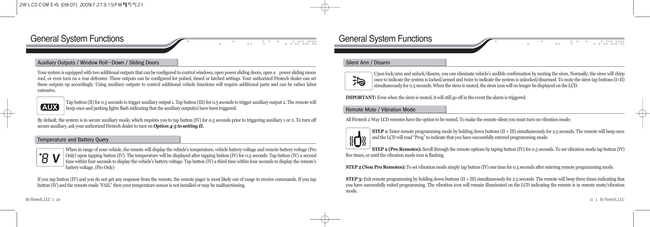 21          By Firstech, LLC    By Firstech, LLC         20General System FunctionsGeneral System FunctionsYour system is equipped with two additional outputs that can be configured to control windows, open power sliding doors, open a  power sliding moonroof, or even turn on a rear defroster. These outputs can be configured for pulsed, timed or latched settings. Your authorized Firstech dealer can setthese outputs up accordingly. Using auxiliary outputs to control additional vehicle functions will require additional parts and can be rather laborextensive.Tap button (II) for 0.5 seconds to trigger auxiliary output 1. Tap button (III) for 0.5 seconds to trigger auxiliary output 2. The remote willbeep once and parking lights flash indicating that the auxiliary output(s) have been triggered.By default, the system is in secure auxiliary mode, which requires you to tap button (IV) for 0.5 seconds prior to triggering auxiliary 1 or 2. To turn offsecure auxiliary, ask your authorized Firstech dealer to turn on Option 4-5 to setting II.a@o@O@w@rMd@O@s@dWhen in range of your vehicle, the remote will display the vehicle’s temperature, vehicle battery voltage and remote battery voltage (ProOnly) upon tapping button (IV). The temperature will be displayed after tapping button (IV) for 0.5 seconds. Tap button (IV) a secondtime within four seconds to display the vehicle’s battery voltage. Tap button (IV) a third time within four seconds to display the remote’sbattery voltage. (Pro Only) If you tap button (IV) and you do not get any response from the remote, the remote pager is most likely out of range to receive commands. If you tapbutton (IV) and the remote reads “FAIL” then your temperature sensor is not installed or may be malfunctioning. t@@b@qUpon lock/arm and unlock/disarm, you can eliminate vehicle’s audible confirmation by muting the siren. Normally, the siren will chirponce to indicate the system is locked/armed and twice to indicate the system is unlocked/disarmed. To mute the siren tap buttons (I+II)simultaneously for 0.5 seconds. When the siren is muted, the siren icon will no longer be displayed on the LCD. IMPORTANT: Even when the siren is muted, it will still go off in the event the alarm is triggered.s@a@O@dAll Firstech 2 Way LCD remotes have the option to be muted. To make the remote silent you must turn on vibration mode;STEP 1: Enter remote programming mode by holding down buttons (II + III) simultaneously for 2.5 seconds. The remote will beep onceand the LCD will read “Prog” to indicate that you have successfully entered programming mode.STEP 2 (Pro Remotes): Scroll through the remote options by taping button (IV) for 0.5 seconds. To set vibration mode tap button (IV)five times, or until the vibration mode icon is flashingSTEP 2 (Non Pro Remotes): To set vibration mode simply tap button (IV) one time for 0.5 seconds after entering remote programming mode. STEP 3: Exit remote programming by holding down buttons (II + III) simultaneously for 2.5 seconds. The remote will beep three times indicating thatyou have successfully exited programming. The vibration icon will remain illuminated on the LCD indicating the remote is in remote mute/vibrationmode.r@m@O@v@m