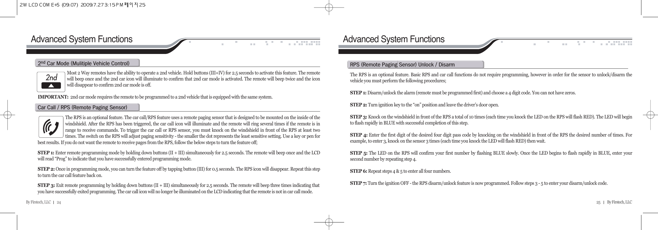 By Firstech, LLC         24  25          By Firstech, LLC    Advanced System FunctionsMost 2 Way remotes have the ability to operate a 2nd vehicle. Hold buttons (III+IV) for 2.5 seconds to activate this feature. The remotewill beep once and the 2nd car icon will illuminate to confirm that 2nd car mode is activated. The remote will beep twice and the iconwill disappear to confirm 2nd car mode is off.  IMPORTANT: 2nd car mode requires the remote to be programmed to a 2nd vehicle that is equipped with the same system.R c@m@Hm@v@cIThe RPS is an optional feature. The car call/RPS feature uses a remote paging sensor that is designed to be mounted on the inside of thewindshield. After the RPS has been triggered, the car call icon will illuminate and the remote will ring several times if the remote is inrange to receive commands. To trigger the car call or RPS sensor, you must knock on the windshield in front of the RPS at least twotimes. The switch on the RPS will adjust paging sensitivity - the smaller the dot represents the least sensitive setting. Use a key or pen forbest results. If you do not want the remote to receive pages from the RPS, follow the below steps to turn the feature off;STEP 1: Enter remote programming mode by holding down buttons (II + III) simultaneously for 2.5 seconds. The remote will beep once and the LCDwill read “Prog” to indicate that you have successfully entered programming mode.STEP 2: Once in programming mode, you can turn the feature off by tapping button (III) for 0.5 seconds. The RPS icon will disappear. Repeat this stepto turn the car call feature back on.  STEP 3: Exit remote programming by holding down buttons (II + III) simultaneously for 2.5 seconds. The remote will beep three times indicating thatyou have successfully exited programming. The car call icon will no longer be illuminated on the LCD indicating that the remote is not in car call mode.c@c@O@rps@Hr@p@sIAdvanced System FunctionsThe RPS is an optional feature. Basic RPS and car call functions do not require programming, however in order for the sensor to unlock/disarm thevehicle you must perform the following procedures;STEP 1: Disarm/unlock the alarm (remote must be programmed first) and choose a 4 digit code. You can not have zeros.STEP 2: Turn ignition key to the “on” position and leave the driver’s door open.STEP 3: Knock on the windshield in front of the RPS a total of 10 times (each time you knock the LED on the RPS will flash RED). The LED will beginto flash rapidly in BLUE with successful completion of this step.STEP 4: Enter the first digit of the desired four digit pass code by knocking on the windshield in front of the RPS the desired number of times. Forexample, to enter 3, knock on the sensor 3 times (each time you knock the LED will flash RED) then wait.STEP 5: The LED on the RPS will confirm your first number by flashing BLUE slowly. Once the LED begins to flash rapidly in BLUE, enter yoursecond number by repeating step 4.STEP 6: Repeat steps 4 &amp; 5 to enter all four numbers.STEP 7: Turn the ignition OFF - the RPS disarm/unlock feature is now programmed. Follow steps 3 - 5 to enter your disarm/unlock code.rps@Hr@p@sI@u@O@d