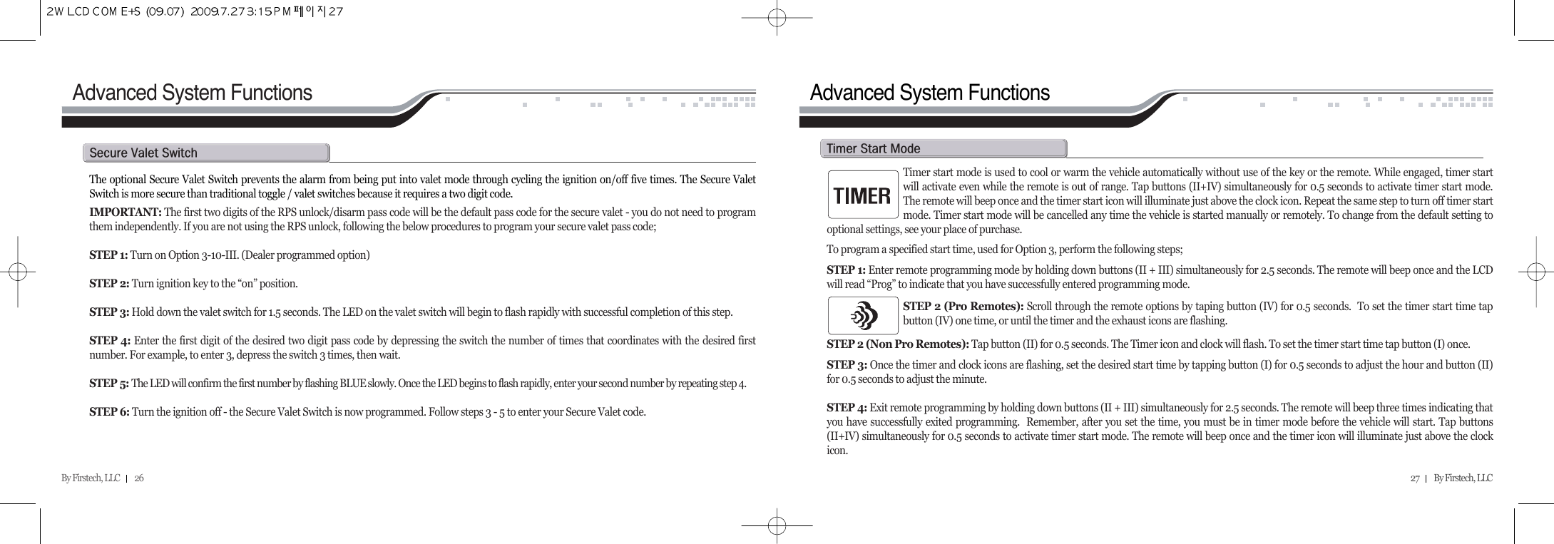 By Firstech, LLC         26 27         By Firstech, LLC    The optional Secure Valet Switch prevents the alarm from being put into valet mode through cycling the ignition on/off five times. The Secure ValetSwitch is more secure than traditional toggle / valet switches because it requires a two digit code. IMPORTANT: The first two digits of the RPS unlock/disarm pass code will be the default pass code for the secure valet - you do not need to programthem independently. If you are not using the RPS unlock, following the below procedures to program your secure valet pass code; STEP 1: Turn on Option 3-10-III. (Dealer programmed option)STEP 2: Turn ignition key to the “on” position.STEP 3: Hold down the valet switch for 1.5 seconds. The LED on the valet switch will begin to flash rapidly with successful completion of this step.STEP 4: Enter the first digit of the desired two digit pass code by depressing the switch the number of times that coordinates with the desired firstnumber. For example, to enter 3, depress the switch 3 times, then wait.STEP 5: The LED will confirm the first number by flashing BLUE slowly. Once the LED begins to flash rapidly, enter your second number by repeating step 4.STEP 6: Turn the ignition off - the Secure Valet Switch is now programmed. Follow steps 3 - 5 to enter your Secure Valet code.s@v@sAdvanced System Functions Advanced System FunctionsTimer start mode is used to cool or warm the vehicle automatically without use of the key or the remote. While engaged, timer startwill activate even while the remote is out of range. Tap buttons (II+IV) simultaneously for 0.5 seconds to activate timer start mode.The remote will beep once and the timer start icon will illuminate just above the clock icon. Repeat the same step to turn off timer startmode. Timer start mode will be cancelled any time the vehicle is started manually or remotely. To change from the default setting tooptional settings, see your place of purchase.  To program a specified start time, used for Option 3, perform the following steps;STEP 1: Enter remote programming mode by holding down buttons (II + III) simultaneously for 2.5 seconds. The remote will beep once and the LCDwill read “Prog” to indicate that you have successfully entered programming mode.STEP 2 (Pro Remotes): Scroll through the remote options by taping button (IV) for 0.5 seconds.  To set the timer start time tapbutton (IV) one time, or until the timer and the exhaust icons are flashing. STEP 2 (Non Pro Remotes): Tap button (II) for 0.5 seconds. The Timer icon and clock will flash. To set the timer start time tap button (I) once. STEP 3: Once the timer and clock icons are flashing, set the desired start time by tapping button (I) for 0.5 seconds to adjust the hour and button (II)for 0.5 seconds to adjust the minute.  STEP 4: Exit remote programming by holding down buttons (II + III) simultaneously for 2.5 seconds. The remote will beep three times indicating thatyou have successfully exited programming.  Remember, after you set the time, you must be in timer mode before the vehicle will start. Tap buttons(II+IV) simultaneously for 0.5 seconds to activate timer start mode. The remote will beep once and the timer icon will illuminate just above the clockicon.t@s@m