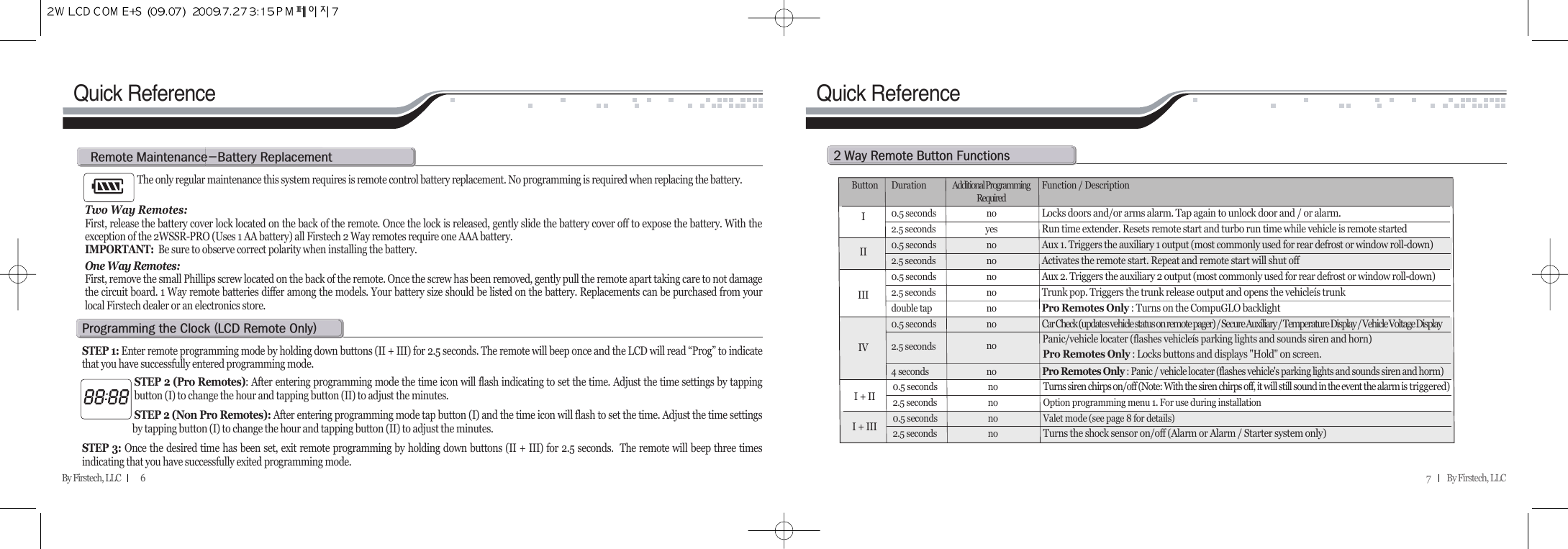 7          By Firstech, LLC    By Firstech, LLC            6Quick ReferenceThe only regular maintenance this system requires is remote control battery replacement. No programming is required when replacing the battery. Two Way Remotes:First, release the battery cover lock located on the back of the remote. Once the lock is released, gently slide the battery cover off to expose the battery. With theexception of the 2WSSR-PRO (Uses 1 AA battery) all Firstech 2 Way remotes require one AAA battery.  IMPORTANT: Be sure to observe correct polarity when installing the battery.  One Way Remotes: First, remove the small Phillips screw located on the back of the remote. Once the screw has been removed, gently pull the remote apart taking care to not damagethe circuit board. 1 Way remote batteries differ among the models. Your battery size should be listed on the battery. Replacements can be purchased from yourlocal Firstech dealer or an electronics store.r@mMb@rSTEP 1: Enter remote programming mode by holding down buttons (II + III) for 2.5 seconds. The remote will beep once and the LCD will read “Prog” to indicatethat you have successfully entered programming mode.STEP 2 (Pro Remotes): After entering programming mode the time icon will flash indicating to set the time. Adjust the time settings by tappingbutton (I) to change the hour and tapping button (II) to adjust the minutes. STEP 2 (Non Pro Remotes): After entering programming mode tap button (I) and the time icon will flash to set the time. Adjust the time settingsby tapping button (I) to change the hour and tapping button (II) to adjust the minutes. STEP 3: Once the desired time has been set, exit remote programming by holding down buttons (II + III) for 2.5 seconds.  The remote will beep three timesindicating that you have successfully exited programming mode.p@@c@Hlcd@r@oIQuick ReferenceR@w@r@b@fButton Duration Additional Programming  Function / DescriptionRequired0.5 seconds no Locks doors and/or arms alarm. Tap again to unlock door and / or alarm.2.5 seconds yes Run time extender. Resets remote start and turbo run time while vehicle is remote started0.5 seconds no Aux 1. Triggers the auxiliary 1 output (most commonly used for rear defrost or window roll-down)2.5 seconds no Activates the remote start. Repeat and remote start will shut off0.5 seconds no Aux 2. Triggers the auxiliary 2 output (most commonly used for rear defrost or window roll-down)2.5 seconds no Trunk pop. Triggers the trunk release output and opens the vehicleís trunkdouble tap no Pro Remotes Only : Turns on the CompuGLO backlightPro Remotes Only : Locks buttons and displays &quot;Hold&quot; on screen.0.5 seconds no Car Check (updates vehicle status on remote pager) / Secure Auxiliary / Temperature Display / Vehicle Voltage Display2.5 seconds no Panic/vehicle locater (flashes vehicleís parking lights and sounds siren and horn)4 seconds noPro Remotes Only : Panic / vehicle locater (flashes vehicle&apos;s parking lights and sounds siren and horm)0.5 seconds no Turns siren chirps on/off (Note: With the siren chirps off, it will still sound in the event the alarm is triggered)2.5 seconds no Option programming menu 1. For use during installation0.5 seconds no Valet mode (see page 8 for details)2.5 seconds no Turns the shock sensor on/off (Alarm or Alarm / Starter system only)II + III + IIIIIIIIIV
