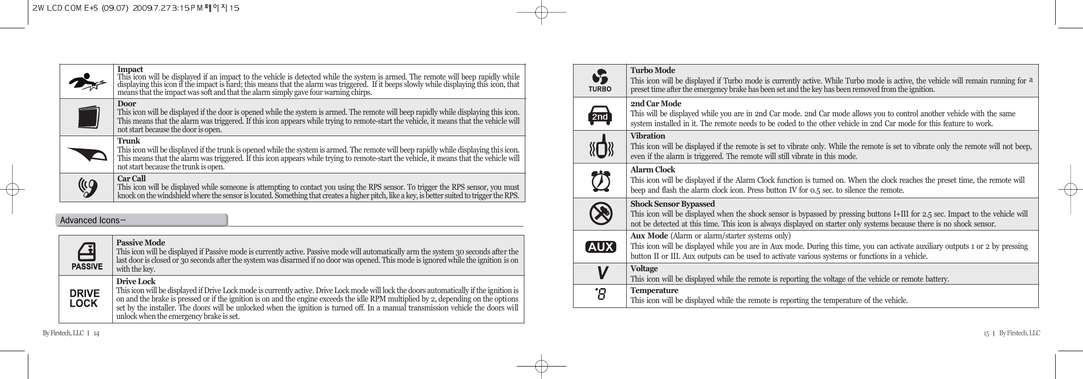 15         By Firstech, LLC    By Firstech, LLC         14ImpactThis icon will be displayed if an impact to the vehicle is detected while the system is armed. The remote will beep rapidly whiledisplaying this icon if the impact is hard; this means that the alarm was triggered.  If it beeps slowly while displaying this icon, thatmeans that the impact was soft and that the alarm simply gave four warning chirps.DoorThis icon will be displayed if the door is opened while the system is armed. The remote will beep rapidly while displaying this icon.This means that the alarm was triggered. If this icon appears while trying to remote-start the vehicle, it means that the vehicle willnot start because the door is open.TrunkThis icon will be displayed if the trunk is opened while the system is armed. The remote will beep rapidly while displaying this icon.This means that the alarm was triggered. If this icon appears while trying to remote-start the vehicle, it means that the vehicle willnot start because the trunk is open.Car CallThis icon will be displayed while someone is attempting to contact you using the RPS sensor. To trigger the RPS sensor, you mustknock on the windshield where the sensor is located. Something that creates a higher pitch, like a key, is better suited to trigger the RPS.Turbo ModeThis icon will be displayed if Turbo mode is currently active. While Turbo mode is active, the vehicle will remain running for apreset time after the emergency brake has been set and the key has been removed from the ignition.2nd Car ModeThis will be displayed while you are in 2nd Car mode. 2nd Car mode allows you to control another vehicle with the same system installed in it. The remote needs to be coded to the other vehicle in 2nd Car mode for this feature to work.VibrationThis icon will be displayed if the remote is set to vibrate only. While the remote is set to vibrate only the remote will not beep,even if the alarm is triggered. The remote will still vibrate in this mode.Alarm ClockThis icon will be displayed if the Alarm Clock function is turned on. When the clock reaches the preset time, the remote will beep and flash the alarm clock icon. Press button IV for 0.5 sec. to silence the remote.Aux Mode (Alarm or alarm/starter systems only)This icon will be displayed while you are in Aux mode. During this time, you can activate auxiliary outputs 1 or 2 by pressing button II or III. Aux outputs can be used to activate various systems or functions in a vehicle.VoltageThis icon will be displayed while the remote is reporting the voltage of the vehicle or remote battery.TemperatureThis icon will be displayed while the remote is reporting the temperature of the vehicle.Shock Sensor BypassedThis icon will be displayed when the shock sensor is bypassed by pressing buttons I+III for 2.5 sec. Impact to the vehicle will not be detected at this time. This icon is always displayed on starter only systems because there is no shock sensor.a@iMPassive ModeThis icon will be displayed if Passive mode is currently active. Passive mode will automatically arm the system 30 seconds after thelast door is closed or 30 seconds after the system was disarmed if no door was opened. This mode is ignored while the ignition is onwith the key.Drive LockThis icon will be displayed if Drive Lock mode is currently active. Drive Lock mode will lock the doors automatically if the ignition ison and the brake is pressed or if the ignition is on and the engine exceeds the idle RPM multiplied by 2, depending on the optionsset by the installer. The doors will be unlocked when the ignition is turned off. In a manual transmission vehicle the doors willunlock when the emergency brake is set.