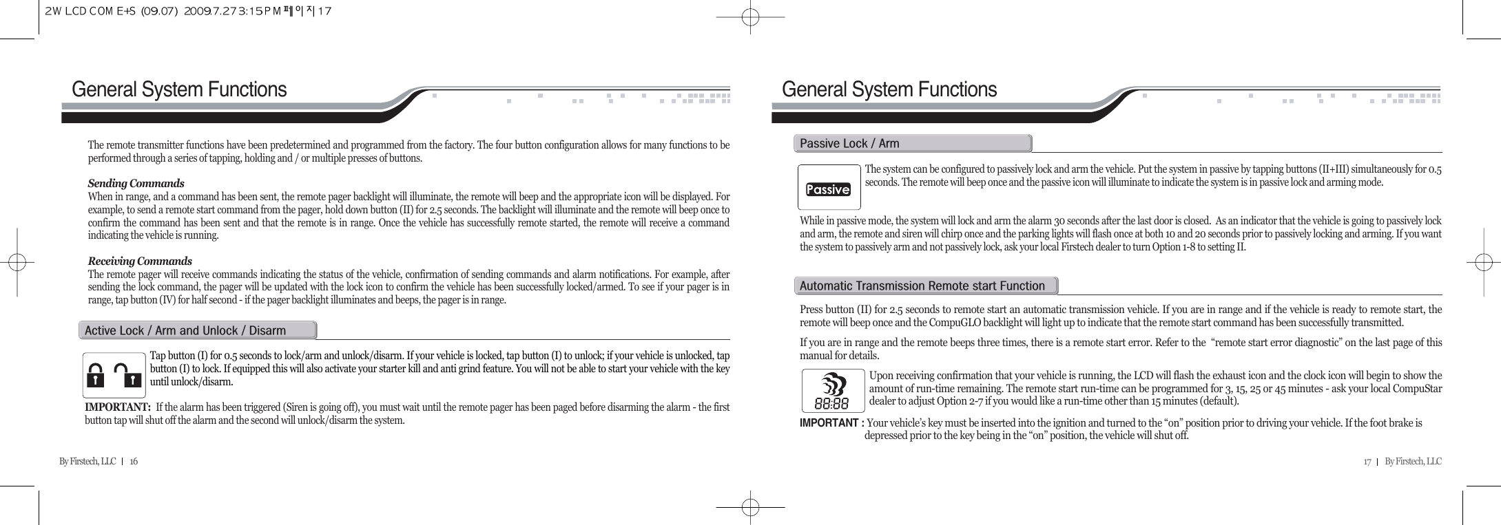 17         By Firstech, LLC    By Firstech, LLC         16General System Functions General System FunctionsThe remote transmitter functions have been predetermined and programmed from the factory. The four button configuration allows for many functions to beperformed through a series of tapping, holding and / or multiple presses of buttons. Sending CommandsWhen in range, and a command has been sent, the remote pager backlight will illuminate, the remote will beep and the appropriate icon will be displayed. Forexample, to send a remote start command from the pager, hold down button (II) for 2.5 seconds. The backlight will illuminate and the remote will beep once toconfirm the command has been sent and that the remote is in range. Once the vehicle has successfully remote started, the remote will receive a commandindicating the vehicle is running.Receiving CommandsThe remote pager will receive commands indicating the status of the vehicle, confirmation of sending commands and alarm notifications. For example, aftersending the lock command, the pager will be updated with the lock icon to confirm the vehicle has been successfully locked/armed. To see if your pager is inrange, tap button (IV) for half second - if the pager backlight illuminates and beeps, the pager is in range.Tap button (I) for 0.5 seconds to lock/arm and unlock/disarm. If your vehicle is locked, tap button (I) to unlock; if your vehicle is unlocked, tapbutton (I) to lock. If equipped this will also activate your starter kill and anti grind feature. You will not be able to start your vehicle with the keyuntil unlock/disarm.IMPORTANT:  If the alarm has been triggered (Siren is going off), you must wait until the remote pager has been paged before disarming the alarm - the firstbutton tap will shut off the alarm and the second will unlock/disarm the system. a@l@O@a@@u@O@dThe system can be configured to passively lock and arm the vehicle. Put the system in passive by tapping buttons (II+III) simultaneously for 0.5seconds. The remote will beep once and the passive icon will illuminate to indicate the system is in passive lock and arming mode.  While in passive mode, the system will lock and arm the alarm 30 seconds after the last door is closed.  As an indicator that the vehicle is going to passively lockand arm, the remote and siren will chirp once and the parking lights will flash once at both 10 and 20 seconds prior to passively locking and arming. If you wantthe system to passively arm and not passively lock, ask your local Firstech dealer to turn Option 1-8 to setting II.     p@l@O@aPress button (II) for 2.5 seconds to remote start an automatic transmission vehicle. If you are in range and if the vehicle is ready to remote start, theremote will beep once and the CompuGLO backlight will light up to indicate that the remote start command has been successfully transmitted. If you are in range and the remote beeps three times, there is a remote start error. Refer to the  “remote start error diagnostic” on the last page of thismanual for details. Upon receiving confirmation that your vehicle is running, the LCD will flash the exhaust icon and the clock icon will begin to show theamount of run-time remaining. The remote start run-time can be programmed for 3, 15, 25 or 45 minutes - ask your local CompuStardealer to adjust Option 2-7 if you would like a run-time other than 15 minutes (default). IMPORTANT : Your vehicle’s key must be inserted into the ignition and turned to the “on” position prior to driving your vehicle. If the foot brake is depressed prior to the key being in the “on” position, the vehicle will shut off. a@t@r@@f