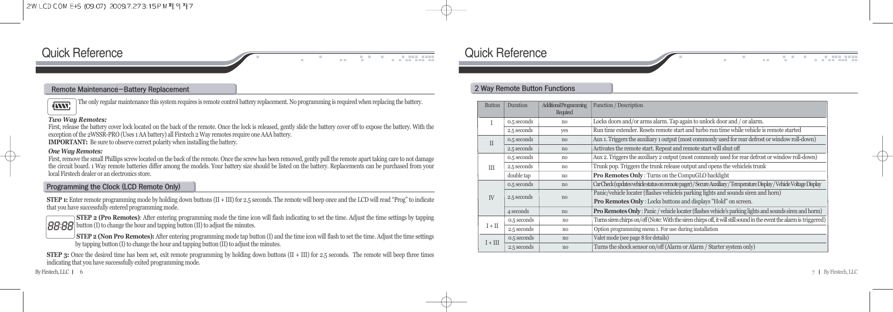 7          By Firstech, LLCBy Firstech, LLC            6Quick ReferenceThe only regular maintenance this system requires is remote control battery replacement. No programming is required when replacing the battery. Two Way Remotes:First, release the battery cover lock located on the back of the remote. Once the lock is released, gently slide the battery cover off to expose the battery. With theexception of the 2WSSR-PRO (Uses 1 AA battery) all Firstech 2 Way remotes require one AAA battery.IMPORTANT: Be sure to observe correct polarity when installing the battery.One Way Remotes: First, remove the small Phillips screw located on the back of the remote. Once the screw has been removed, gently pull the remote apart taking care to not damagethe circuit board. 1 Way remote batteries differ among the models. Your battery size should be listed on the battery. Replacements can be purchased from yourlocal Firstech dealer or an electronics store.r@mMb@rSTEP 1: Enter remote programming mode by holding down buttons (II + III) for 2.5 seconds. The remote will beep once and the LCD will read “Prog” to indicatethat you have successfully entered programming mode.STEP 2 (Pro Remotes): After entering programming mode the time icon will flash indicating to set the time. Adjust the time settings by tappingbutton (I) to change the hour and tapping button (II) to adjust the minutes. STEP 2 (Non Pro Remotes): After entering programming mode tap button (I) and the time icon will flash to set the time. Adjust the time settingsby tapping button (I) to change the hour and tapping button (II) to adjust the minutes. STEP 3: Once the desired time has been set, exit remote programming by holding down buttons (II + III) for 2.5 seconds.  The remote will beep three timesindicating that you have successfully exited programming mode.p@@c@Hlcd@r@oIQuick ReferenceR@w@r@b@fButton Duration Additional Programming  Function / DescriptionRequired0.5 seconds noLocks doors and/or arms alarm. Tap again to unlock door and / or alarm.2.5 seconds yesRun time extender. Resets remote start and turbo run time while vehicle is remote started0.5 seconds noAux 1. Triggers the auxiliary 1 output (most commonly used for rear defrost or window roll-down)2.5 seconds noActivates the remote start. Repeat and remote start will shut off0.5 seconds noAux 2. Triggers the auxiliary 2 output (most commonly used for rear defrost or window roll-down)2.5 seconds noTrunk pop. Triggers the trunk release output and opens the vehicleís trunkdouble tap noPro Remotes Only : Turns on the CompuGLO backlightPro Remotes Only : Locks buttons and displays &quot;Hold&quot; on screen.0.5 seconds noCar Check (updates vehicle status on remote pager) / Secure Auxiliary / Temperature Display / Vehicle Voltage Display2.5 seconds noPanic/vehicle locater (flashes vehicleís parking lights and sounds siren and horn)4 seconds noPro Remotes Only : Panic / vehicle locater (flashes vehicle&apos;s parking lights and sounds siren and horm)0.5 seconds noTurns siren chirps on/off (Note: With the siren chirps off, it will still sound in the event the alarm is triggered)2.5 seconds no Option programming menu 1. For use during installation0.5 seconds no Valet mode (see page 8 for details)2.5 seconds noTurns the shock sensor on/off (Alarm or Alarm / Starter system only)II + III + IIIIIIIIIV