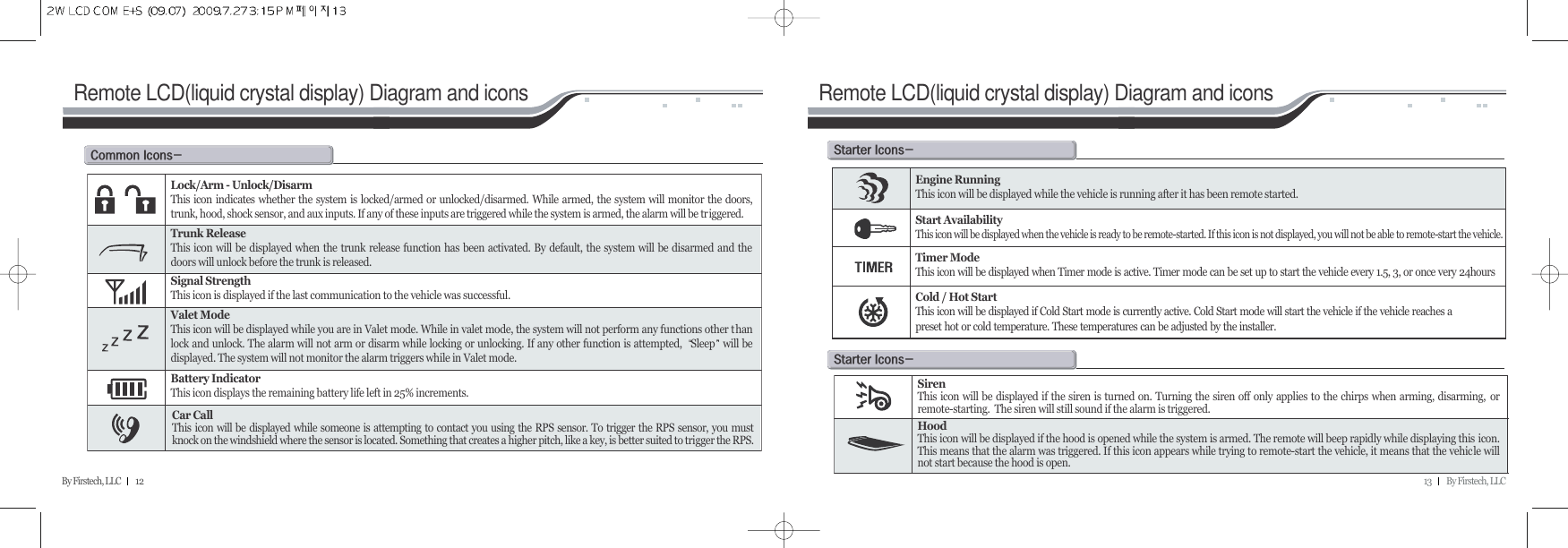 13         By Firstech, LLCBy Firstech, LLC         12Remote LCD(liquid crystal display) Diagram and iconsc@iMLock/Arm - Unlock/DisarmThis icon indicates whether the system is locked/armed or unlocked/disarmed. While armed, the system will monitor the doors,trunk, hood, shock sensor, and aux inputs. If any of these inputs are triggered while the system is armed, the alarm will be triggered.Trunk ReleaseThis icon will be displayed when the trunk release function has been activated. By default, the system will be disarmed and thedoors will unlock before the trunk is released.Signal StrengthThis icon is displayed if the last communication to the vehicle was successful.Valet ModeThis icon will be displayed while you are in Valet mode. While in valet mode, the system will not perform any functions other thanlock and unlock. The alarm will not arm or disarm while locking or unlocking. If any other function is attempted,  Sleep will bedisplayed. The system will not monitor the alarm triggers while in Valet mode. Battery IndicatorThis icon displays the remaining battery life left in 25% increments.Car CallThis icon will be displayed while someone is attempting to contact you using the RPS sensor. To trigger the RPS sensor, you mustknock on the windshield where the sensor is located. Something that creates a higher pitch, like a key, is better suited to trigger the RPS.Remote LCD(liquid crystal display) Diagram and iconss@iMEngine RunningThis icon will be displayed while the vehicle is running after it has been remote started.Start AvailabilityThis icon will be displayed when the vehicle is ready to be remote-started. If this icon is not displayed, you will not be able to remote-start the vehicle.Timer ModeThis icon will be displayed when Timer mode is active. Timer mode can be set up to start the vehicle every 1.5, 3, or once very 24hoursCold / Hot StartThis icon will be displayed if Cold Start mode is currently active. Cold Start mode will start the vehicle if the vehicle reaches a preset hot or cold temperature. These temperatures can be adjusted by the installer.s@iMSirenThis icon will be displayed if the siren is turned on. Turning the siren off only applies to the chirps when arming, disarming, orremote-starting.  The siren will still sound if the alarm is triggered.HoodThis icon will be displayed if the hood is opened while the system is armed. The remote will beep rapidly while displaying this icon.This means that the alarm was triggered. If this icon appears while trying to remote-start the vehicle, it means that the vehicle willnot start because the hood is open.