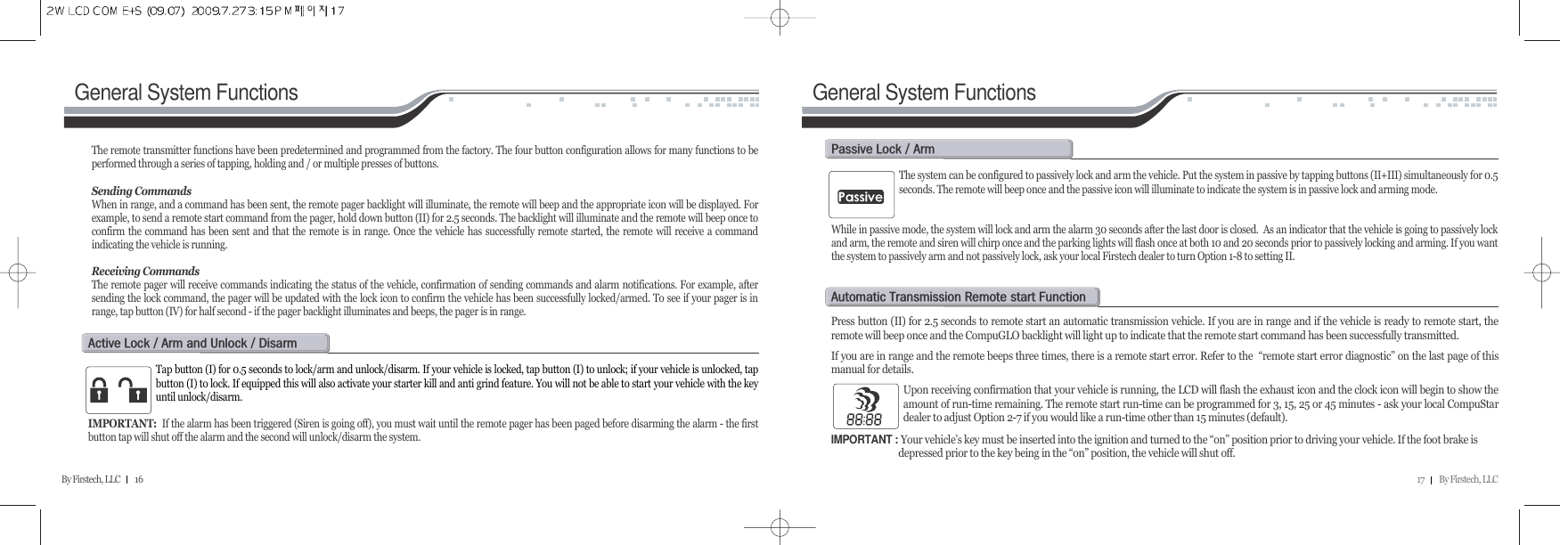 17         By Firstech, LLCBy Firstech, LLC         16General System Functions General System FunctionsThe remote transmitter functions have been predetermined and programmed from the factory. The four button configuration allows for many functions to beperformed through a series of tapping, holding and / or multiple presses of buttons. Sending CommandsWhen in range, and a command has been sent, the remote pager backlight will illuminate, the remote will beep and the appropriate icon will be displayed. Forexample, to send a remote start command from the pager, hold down button (II) for 2.5 seconds. The backlight will illuminate and the remote will beep once toconfirm the command has been sent and that the remote is in range. Once the vehicle has successfully remote started, the remote will receive a commandindicating the vehicle is running.Receiving CommandsThe remote pager will receive commands indicating the status of the vehicle, confirmation of sending commands and alarm notifications. For example, aftersending the lock command, the pager will be updated with the lock icon to confirm the vehicle has been successfully locked/armed. To see if your pager is inrange, tap button (IV) for half second - if the pager backlight illuminates and beeps, the pager is in range.Tap button (I) for 0.5 seconds to lock/arm and unlock/disarm. If your vehicle is locked, tap button (I) to unlock; if your vehicle is unlocked, tapbutton (I) to lock. If equipped this will also activate your starter kill and anti grind feature. You will not be able to start your vehicle with the keyuntil unlock/disarm.IMPORTANT: If the alarm has been triggered (Siren is going off), you must wait until the remote pager has been paged before disarming the alarm - the firstbutton tap will shut off the alarm and the second will unlock/disarm the system. a@l@O@a@@u@O@dThe system can be configured to passively lock and arm the vehicle. Put the system in passive by tapping buttons (II+III) simultaneously for 0.5seconds. The remote will beep once and the passive icon will illuminate to indicate the system is in passive lock and arming mode.While in passive mode, the system will lock and arm the alarm 30 seconds after the last door is closed.  As an indicator that the vehicle is going to passively lockand arm, the remote and siren will chirp once and the parking lights will flash once at both 10 and 20 seconds prior to passively locking and arming. If you wantthe system to passively arm and not passively lock, ask your local Firstech dealer to turn Option 1-8 to setting II.p@l@O@aPress button (II) for 2.5 seconds to remote start an automatic transmission vehicle. If you are in range and if the vehicle is ready to remote start, theremote will beep once and the CompuGLO backlight will light up to indicate that the remote start command has been successfully transmitted.If you are in range and the remote beeps three times, there is a remote start error. Refer to the  “remote start error diagnostic” on the last page of thismanual for details. Upon receiving confirmation that your vehicle is running, the LCD will flash the exhaust icon and the clock icon will begin to show theamount of run-time remaining. The remote start run-time can be programmed for 3, 15, 25 or 45 minutes - ask your local CompuStardealer to adjust Option 2-7 if you would like a run-time other than 15 minutes (default). IMPORTANT : Your vehicle’s key must be inserted into the ignition and turned to the “on” position prior to driving your vehicle. If the foot brake is depressed prior to the key being in the “on” position, the vehicle will shut off. a@t@r@@f