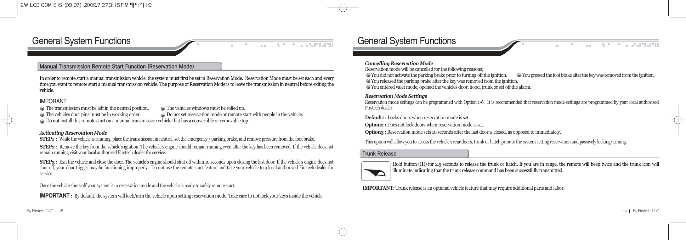 19         By Firstech, LLC    By Firstech, LLC         18In order to remote start a manual transmission vehicle, the system must first be set in Reservation Mode.  Reservation Mode must be set each and everytime you want to remote start a manual transmission vehicle. The purpose of Reservation Mode is to leave the transmission in neutral before exiting thevehicle.IMPORANTThe transmission must be left in the neutral position. The vehicles windows must be rolled up.The vehicles door pins must be in working order. Do not set reservation mode or remote start with people in the vehicle.Do not install this remote start on a manual transmission vehicle that has a convertible or removable top.Activating Reservation ModeSTEP1 :  While the vehicle is running, place the transmission in neutral, set the emergency / parking brake, and remove pressure from the foot brake.STEP2 :  Remove the key from the vehicle’s ignition. The vehicle’s engine should remain running even after the key has been removed. If the vehicle does notremain running visit your local authorized Firstech dealer for service.STEP3 :  Exit the vehicle and close the door. The vehicle’s engine should shut off within 10 seconds upon closing the last door. If the vehicle’s engine does notshut off, your door trigger may be functioning improperly.  Do not use the remote start feature and take your vehicle to a local authorized Firstech dealer forservice.Once the vehicle shuts off your system is in reservation mode and the vehicle is ready to safely remote start. IMPORTANT :By default, the system will lock/arm the vehicle upon setting reservation mode. Take care to not lock your keys inside the vehicle.m@t@r@s@f@Hr@mIGeneral System Functions General System FunctionsCancelling Reservation ModeReservation mode will be cancelled for the following reasons;You did not activate the parking brake prior to turning off the ignition. You pressed the foot brake after the key was removed from the ignition.You released the parking brake after the key was removed from the ignition.You entered valet mode, opened the vehicles door, hood, trunk or set off the alarm.Reservation Mode SettingsReservation mode settings can be programmed with Option 1-6.  It is recommended that reservation mode settings are programmed by your local authorizedFirstech dealer.Default1 : Locks doors when reservation mode is set.Option2 : Does not lock doors when reservation mode is set.Option3 : Reservation mode sets 10 seconds after the last door is closed, as opposed to immediately.This option will allow you to access the vehicle’s rear doors, trunk or hatch prior to the system setting reservation and passively locking/arming.Hold button (III) for 2.5 seconds to release the trunk or hatch. If you are in range, the remote will beep twice and the trunk icon willilluminate indicating that the trunk release command has been successfully transmitted. IMPORTANT: Trunk release is an optional vehicle feature that may require additional parts and labor. t@r