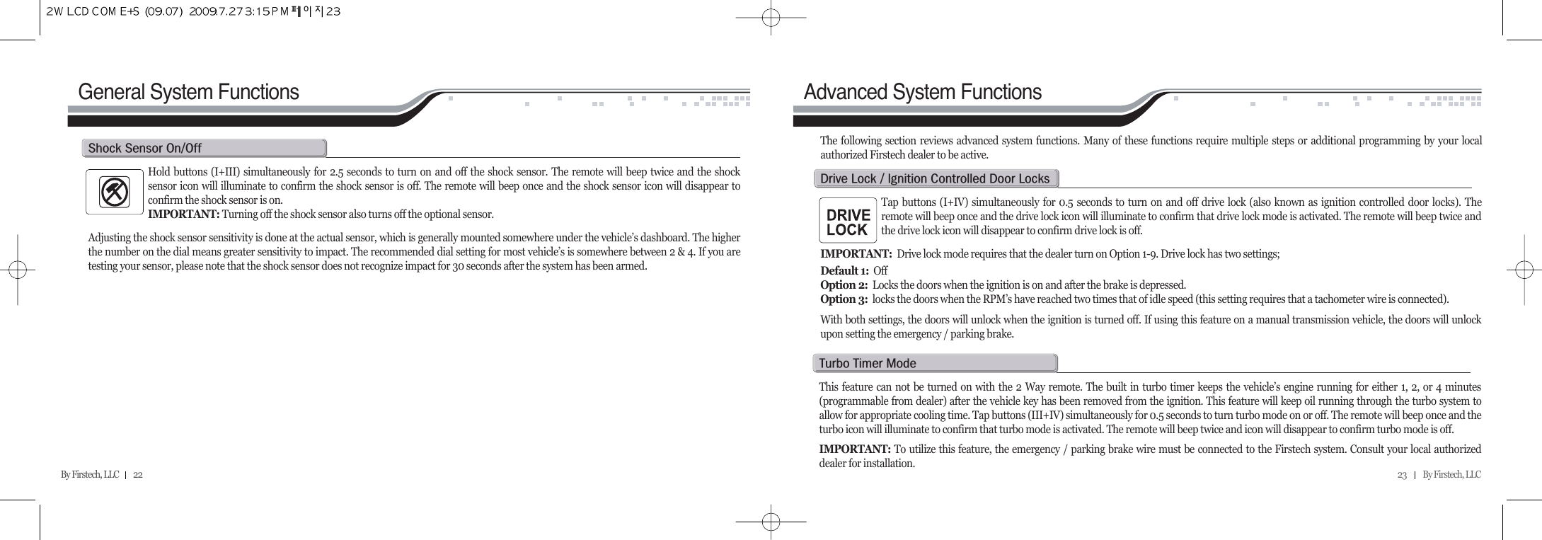 23          By Firstech, LLC    By Firstech, LLC         22General System FunctionsHold buttons (I+III) simultaneously for 2.5 seconds to turn on and off the shock sensor. The remote will beep twice and the shocksensor icon will illuminate to confirm the shock sensor is off. The remote will beep once and the shock sensor icon will disappear toconfirm the shock sensor is on. IMPORTANT: Turning off the shock sensor also turns off the optional sensor.Adjusting the shock sensor sensitivity is done at the actual sensor, which is generally mounted somewhere under the vehicle’s dashboard. The higherthe number on the dial means greater sensitivity to impact. The recommended dial setting for most vehicle’s is somewhere between 2 &amp; 4. If you aretesting your sensor, please note that the shock sensor does not recognize impact for 30 seconds after the system has been armed.s@s@oOoAdvanced System FunctionsTap buttons (I+IV) simultaneously for 0.5 seconds to turn on and off drive lock (also known as ignition controlled door locks). Theremote will beep once and the drive lock icon will illuminate to confirm that drive lock mode is activated. The remote will beep twice andthe drive lock icon will disappear to confirm drive lock is off.IMPORTANT:  Drive lock mode requires that the dealer turn on Option 1-9. Drive lock has two settings;  Default 1:  OffOption 2: Locks the doors when the ignition is on and after the brake is depressed.Option 3: locks the doors when the RPM’s have reached two times that of idle speed (this setting requires that a tachometer wire is connected).  With both settings, the doors will unlock when the ignition is turned off. If using this feature on a manual transmission vehicle, the doors will unlockupon setting the emergency / parking brake.The following section reviews advanced system functions. Many of these functions require multiple steps or additional programming by your localauthorized Firstech dealer to be active.d@l@O@@c@d@lThis feature can not be turned on with the 2 Way remote. The built in turbo timer keeps the vehicle’s engine running for either 1, 2, or 4 minutes(programmable from dealer) after the vehicle key has been removed from the ignition. This feature will keep oil running through the turbo system toallow for appropriate cooling time. Tap buttons (III+IV) simultaneously for 0.5 seconds to turn turbo mode on or off. The remote will beep once and theturbo icon will illuminate to confirm that turbo mode is activated. The remote will beep twice and icon will disappear to confirm turbo mode is off. IMPORTANT: To utilize this feature, the emergency / parking brake wire must be connected to the Firstech system. Consult your local authorizeddealer for installation.t@t@m