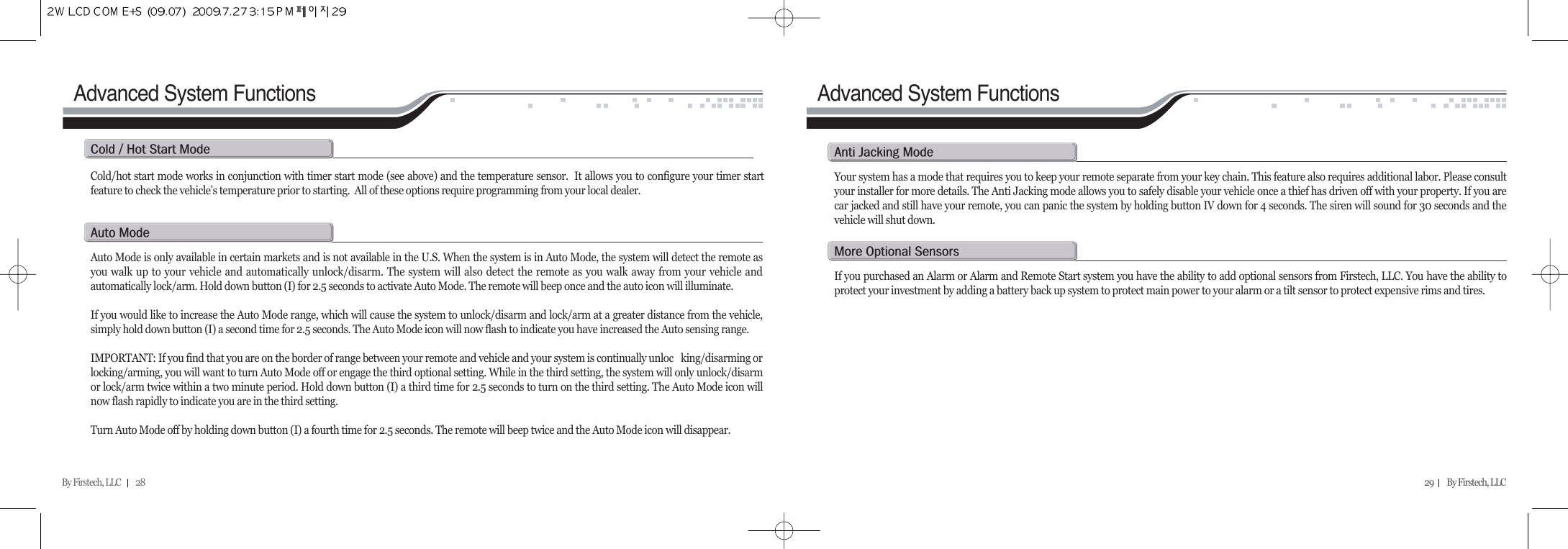 Advanced System FunctionsBy Firstech, LLC         28 29        By Firstech, LLC    a@mAuto Mode is only available in certain markets and is not available in the U.S. When the system is in Auto Mode, the system will detect the remote asyou walk up to your vehicle and automatically unlock/disarm. The system will also detect the remote as you walk away from your vehicle andautomatically lock/arm. Hold down button (I) for 2.5 seconds to activate Auto Mode. The remote will beep once and the auto icon will illuminate.  If you would like to increase the Auto Mode range, which will cause the system to unlock/disarm and lock/arm at a greater distance from the vehicle,simply hold down button (I) a second time for 2.5 seconds. The Auto Mode icon will now flash to indicate you have increased the Auto sensing range.IMPORTANT: If you find that you are on the border of range between your remote and vehicle and your system is continually unloc king/disarming orlocking/arming, you will want to turn Auto Mode off or engage the third optional setting. While in the third setting, the system will only unlock/disarmor lock/arm twice within a two minute period. Hold down button (I) a third time for 2.5 seconds to turn on the third setting. The Auto Mode icon willnow flash rapidly to indicate you are in the third setting.Turn Auto Mode off by holding down button (I) a fourth time for 2.5 seconds. The remote will beep twice and the Auto Mode icon will disappear.a@j@mYour system has a mode that requires you to keep your remote separate from your key chain. This feature also requires additional labor. Please consultyour installer for more details. The Anti Jacking mode allows you to safely disable your vehicle once a thief has driven off with your property. If you arecar jacked and still have your remote, you can panic the system by holding button IV down for 4 seconds. The siren will sound for 30 seconds and thevehicle will shut down. m@o@sIf you purchased an Alarm or Alarm and Remote Start system you have the ability to add optional sensors from Firstech, LLC. You have the ability toprotect your investment by adding a battery back up system to protect main power to your alarm or a tilt sensor to protect expensive rims and tires.Advanced System FunctionsCold/hot start mode works in conjunction with timer start mode (see above) and the temperature sensor.  It allows you to configure your timer startfeature to check the vehicle’s temperature prior to starting.  All of these options require programming from your local dealer. c@O@h@s@m