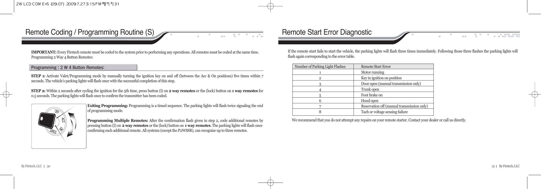 By Firstech, LLC         30 31        By Firstech, LLC    p@Z@R@w@T@b@rZSTEP 1: Activate Valet/Programming mode by manually turning the ignition key on and off (between the Acc &amp; On positions) five times within 7seconds. The vehicle’s parking lights will flash once with the successful completion of this step.STEP 2: Within 2 seconds after cycling the ignition for the 5th time, press button (I) on 2 way remotes or the (lock) button on 1 way remotes for0.5 seconds. The parking lights will flash once to confirm the transmitter has been coded.Exiting Programming: Programming is a timed sequence. The parking lights will flash twice signaling the endof programming mode.Programming Multiple Remotes: After the confirmation flash given in step 2, code additional remotes bypressing button (I) on 2 way remotes or the (lock) button on 1 way remotes. The parking lights will flash onceconfirming each additional remote. All systems (except the P2WSSR), can recognize up to three remotes.IMPORTANT: Every Firstech remote must be coded to the system prior to performing any operations. All remotes must be coded at the same time.Programming 2 Way 4 Button Remotes: Remote Coding / Programming Routine (S)If the remote start fails to start the vehicle, the parking lights will flash three times immediately. Following those three flashes the parking lights willflash again corresponding to the error table.  Remote Start Error DiagnosticWe recommend that you do not attempt any repairs on your remote starter. Contact your dealer or call us directly.Number of Parking Light Flashes Remote Start Error1Motor running2Key in ignition on position3Door open (manual transmission only)4Trunk open5Foot brake on6Hood open7Reservation off (manual transmission only)8Tach or voltage sensing failure