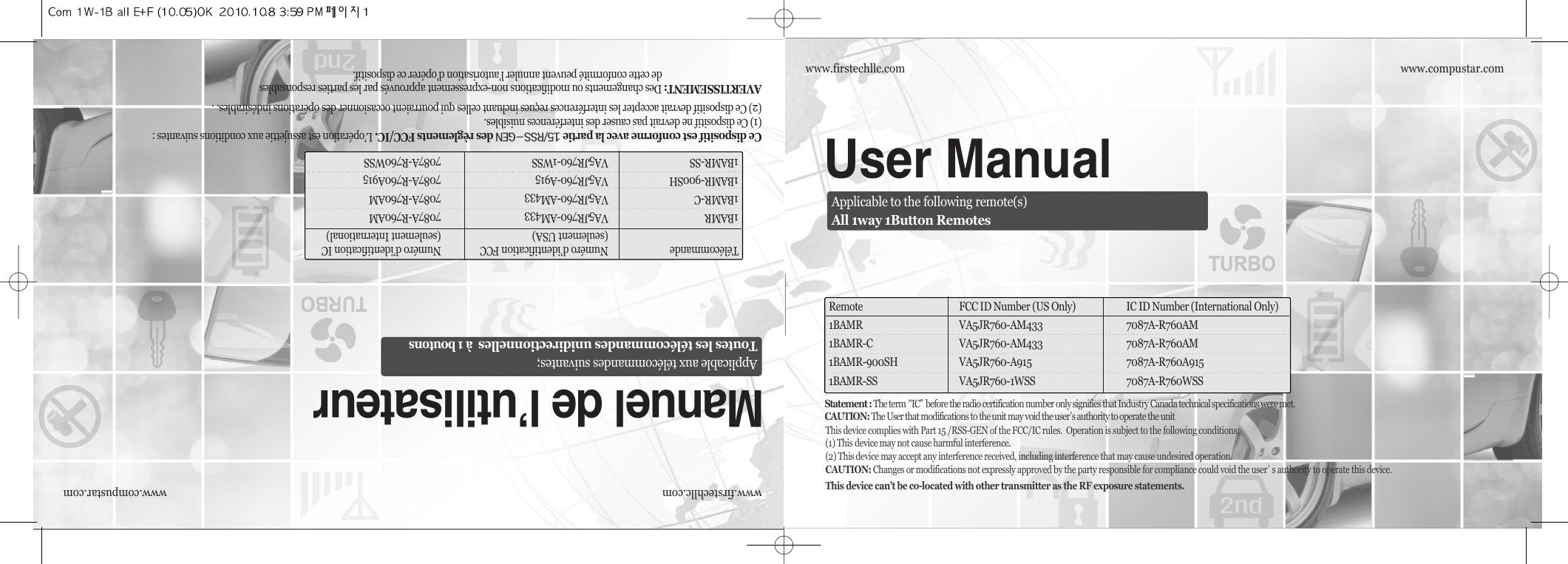 www.compustar.comwww.firstechllc.comUser ManualRemote FCC ID Number (US Only) IC ID Number (International Only)1BAMR VA5JR760-AM433 7087A-R760AM1BAMR-C VA5JR760-AM433 7087A-R760AM1BAMR-900SH VA5JR760-A915 7087A-R760A9151BAMR-SS VA5JR760-1WSS 7087A-R760WSSApplicable to the following remote(s)All 1way 1Button Remoteswww.compustar.comwww.firstechllc.comCe dispositif est conforme avec la partie QUOrssMgendes règlements FCC/IC. L’opération est assujettie aux conditions suivantes :(1) Ce dispositif ne devrait pas causer des interférences nuisibles.(2) Ce dispositif devrait accepter les interférences reçues incluant celles qui pourraient occasionner des opérations indésirables. .AVERTISSEMENT: Des changements ou modifications non-expressement approuvés par les parties responsablesde cette conformité peuvent annuler l’autorisation d’opérer ce dispositif.Manuel de l’utilisateurTélécommande Numéro d’identification FCC  Numéro d’identification IC(seulement USA) (seulement International)1BAMR VA5JR760-AM433 7087A-R760AM1BAMR-C VA5JR760-AM433 7087A-R760AM1BAMR-900SH VA5JR760-A915 7087A-R760A9151BAMR-SS VA5JR760-1WSS 7087A-R760WSSApplicable aux télécommandes suivantes;Toutes les télécommandes unidirectionnelles  à 1 boutonsThis device complies with Part 15 /RSS-GEN of the FCC/IC rules.  Operation is subject to the following conditions;(1) This device may not cause harmful interference.(2) This device may accept any interference received, including interference that may cause undesired operation.CAUTION: Changes or modifications not expressly approved by the party responsible for compliance could void the user੝s authority to operate this device.This device can’t be co-located with other transmitter as the RF exposure statements.Statement : The term ਫ਼IC੟before the radio certification number only signifies that Industry Canada technical specifications were met.CAUTION: The User that modifications to the unit may void the user੝s authority to operate the unit