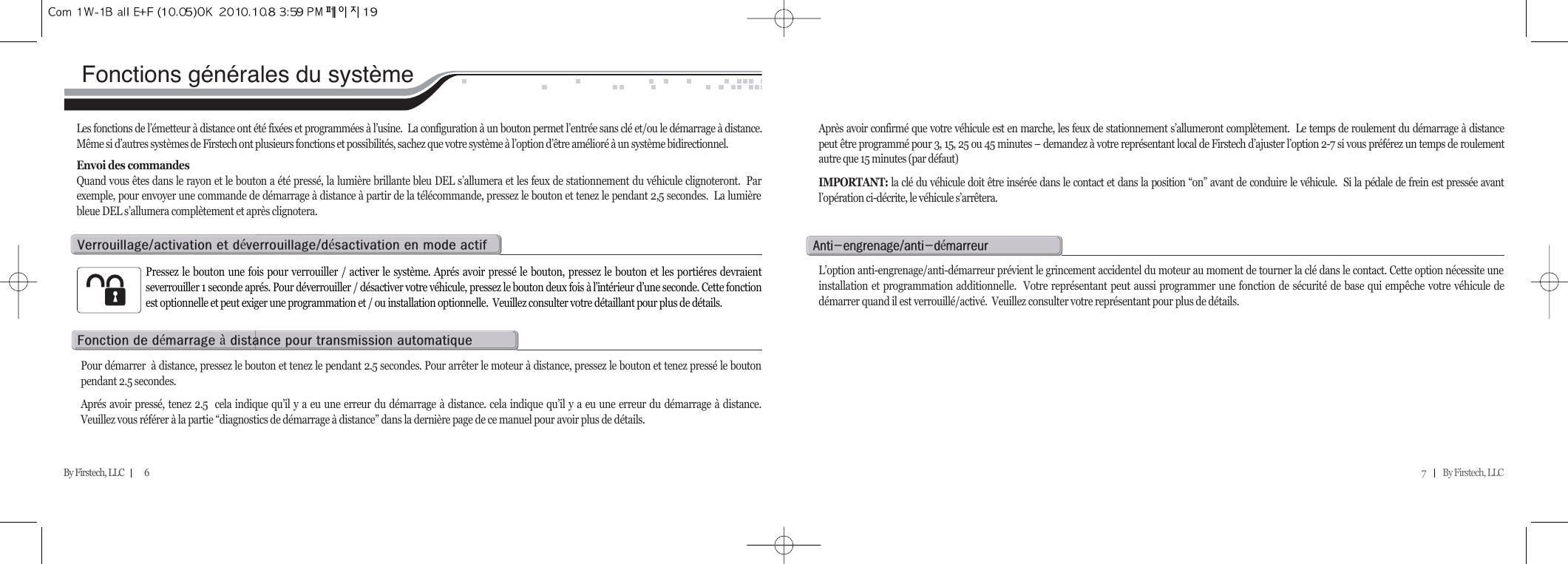 7          By Firstech, LLC    By Firstech, LLC            6Fonctions générales du systèmeLes fonctions de l’émetteur à distance ont été fixées et programmées à l’usine.  La configuration à un bouton permet l’entrée sans clé et/ou le démarrage à distance.Même si d’autres systèmes de Firstech ont plusieurs fonctions et possibilités, sachez que votre système à l’option d’être amélioré à un système bidirectionnel.Envoi des commandesQuand vous êtes dans le rayon et le bouton a été pressé, la lumière brillante bleu DEL s’allumera et les feux de stationnement du véhicule clignoteront.  Parexemple, pour envoyer une commande de démarrage à distance à partir de la télécommande, pressez le bouton et tenez le pendant 2,5 secondes.  La lumièrebleue DEL s’allumera complètement et après clignotera.Après avoir confirmé que votre véhicule est en marche, les feux de stationnement s’allumeront complètement.  Le temps de roulement du démarrage à distancepeut être programmé pour 3, 15, 25 ou 45 minutes – demandez à votre représentant local de Firstech d’ajuster l’option 2-7 si vous préférez un temps de roulementautre que 15 minutes (par défaut)IMPORTANT: la clé du véhicule doit être insérée dans le contact et dans la position “on” avant de conduire le véhicule.  Si la pédale de frein est pressée avantl’opération ci-décrite, le véhicule s’arrêtera.  Pressez le bouton une fois pour verrouiller / activer le système. Aprés avoir pressé le bouton, pressez le bouton et les portiéres devraientseverrouiller 1 seconde aprés. Pour déverrouiller / désactiver votre véhicule, pressez le bouton deux fois à l’intérieur d’une seconde. Cette fonctionest optionnelle et peut exiger une programmation et / ou installation optionnelle.  Veuillez consulter votre détaillant pour plus de détails.  vO@@éOé@@@Pour démarrer  à distance, pressez le bouton et tenez le pendant 2.5 secondes. Pour arrêter le moteur à distance, pressez le bouton et tenez pressé le boutonpendant 2.5 secondes.Aprés avoir pressé, tenez 2.5  cela indique qu’il y a eu une erreur du démarrage à distance. cela indique qu’il y a eu une erreur du démarrage à distance.Veuillez vous référer à la partie “diagnostics de démarrage à distance” dans la dernière page de ce manuel pour avoir plus de détails.  f@@é@à@@@L’option anti-engrenage/anti-démarreur prévient le grincement accidentel du moteur au moment de tourner la clé dans le contact. Cette option nécessite uneinstallation et programmation additionnelle.  Votre représentant peut aussi programmer une fonction de sécurité de base qui empêche votre véhicule dedémarrer quand il est verrouillé/activé.  Veuillez consulter votre représentant pour plus de détails.aMOMé@