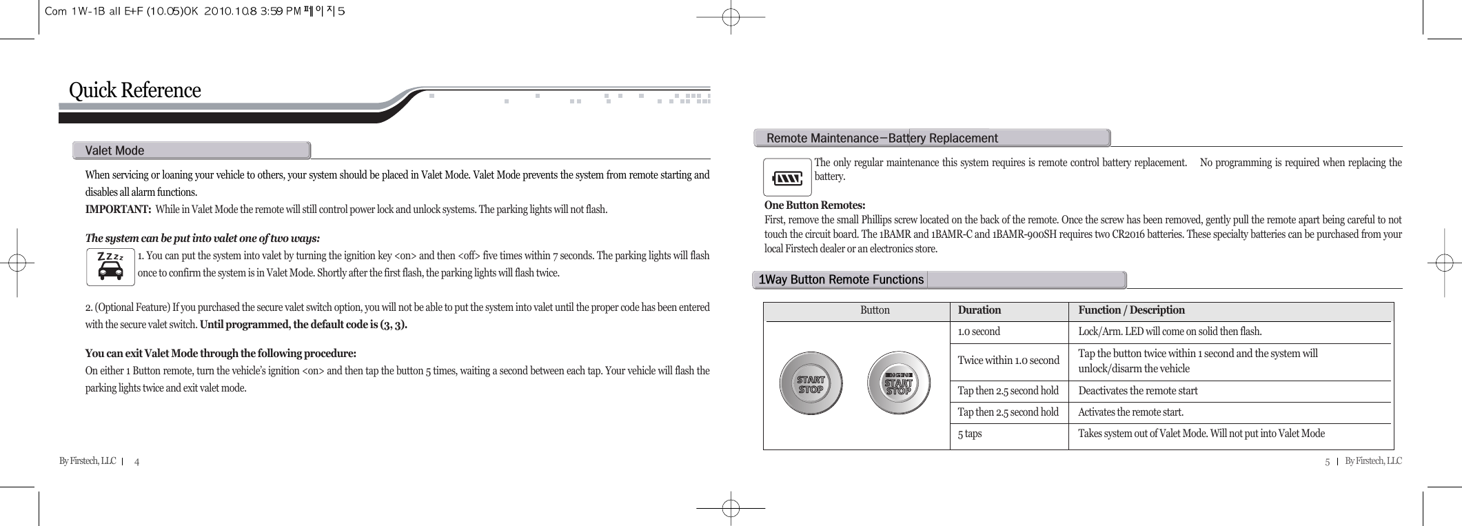 5          By Firstech, LLC    By Firstech, LLC            4Quick ReferenceWhen servicing or loaning your vehicle to others, your system should be placed in Valet Mode. Valet Mode prevents the system from remote starting anddisables all alarm functions. IMPORTANT: While in Valet Mode the remote will still control power lock and unlock systems. The parking lights will not flash. The system can be put into valet one of two ways:1. You can put the system into valet by turning the ignition key &lt;on&gt; and then &lt;off&gt; five times within 7 seconds. The parking lights will flashonce to confirm the system is in Valet Mode. Shortly after the first flash, the parking lights will flash twice.  2. (Optional Feature) If you purchased the secure valet switch option, you will not be able to put the system into valet until the proper code has been enteredwith the secure valet switch. Until programmed, the default code is (3, 3).You can exit Valet Mode through the following procedure:On either 1 Button remote, turn the vehicle’s ignition &lt;on&gt; and then tap the button 5 times, waiting a second between each tap. Your vehicle will flash theparking lights twice and exit valet mode.v@mThe only regular maintenance this system requires is remote control battery replacement.    No programming is required when replacing thebattery. One Button Remotes:First, remove the small Phillips screw located on the back of the remote. Once the screw has been removed, gently pull the remote apart being careful to nottouch the circuit board. The 1BAMR and 1BAMR-C and 1BAMR-900SH requires two CR2016 batteries. These specialty batteries can be purchased from yourlocal Firstech dealer or an electronics store.r@mMb@rQw@b@r@fButtonDuration Function / Description1.0 second Lock/Arm. LED will come on solid then flash.Twice within 1.0 second Tap the button twice within 1 second and the system will unlock/disarm the vehicleTap then 2.5 second holdDeactivates the remote startTap then 2.5 second hold Activates the remote start. 5 taps Takes system out of Valet Mode. Will not put into Valet Mode