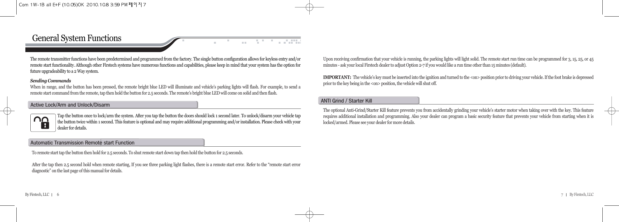 7          By Firstech, LLC    By Firstech, LLC            6General System FunctionsThe remote transmitter functions have been predetermined and programmed from the factory. The single button configuration allows for keyless entry and/orremote start functionality. Although other Firstech systems have numerous functions and capabilities, please keep in mind that your system has the option forfuture upgradeability to a 2 Way system.Sending CommandsWhen in range, and the button has been pressed, the remote bright blue LED will illuminate and vehicle’s parking lights will flash. For example, to send aremote start command from the remote, tap then hold the button for 2.5 seconds. The remote’s bright blue LED will come on solid and then flash.Upon receiving confirmation that your vehicle is running, the parking lights will light solid. The remote start run time can be programmed for 3, 15, 25, or 45minutes - ask your local Firstech dealer to adjust Option 2-7 if you would like a run time other than 15 minutes (default). IMPORTANT: The vehicle’s key must be inserted into the ignition and turned to the &lt;on&gt; position prior to driving your vehicle. If the foot brake is depressedprior to the key being in the &lt;on&gt; position, the vehicle will shut off.Tap the button once to lock/arm the system. After you tap the button the doors should lock 1 second later. To unlock/disarm your vehicle tapthe button twice within 1 second. This feature is optional and may require additional programming and/or installation. Please check with yourdealer for details.a@lOa@@uOdTo remote start tap the button then hold for 2.5 seconds. To shut remote start down tap then hold the button for 2.5 seconds.After the tap then 2.5 second hold when remote starting, If you see three parking light flashes, there is a remote start error. Refer to the “remote start errordiagnostic” on the last page of this manual for details.  a@t@r@@fThe optional Anti-Grind/Starter Kill feature prevents you from accidentally grinding your vehicle’s starter motor when taking over with the key. This featurerequires additional installation and programming. Also your dealer can program a basic security feature that prevents your vehicle from starting when it islocked/armed. Please see your dealer for more details.anti@g@O@s@k