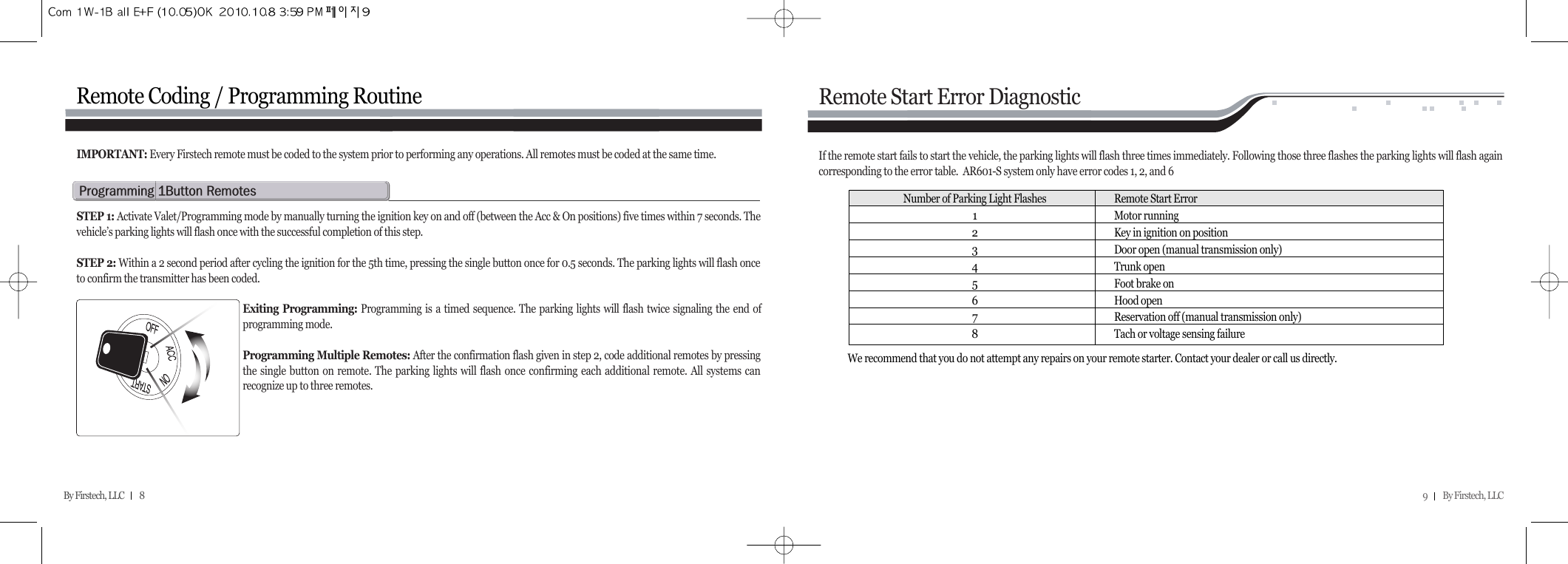 9         By Firstech, LLC    By Firstech, LLC         8Remote Coding / Programming Routinep@Qb@rSTEP 1: Activate Valet/Programming mode by manually turning the ignition key on and off (between the Acc &amp; On positions) five times within 7 seconds. Thevehicle’s parking lights will flash once with the successful completion of this step.STEP 2: Within a 2 second period after cycling the ignition for the 5th time, pressing the single button once for 0.5 seconds. The parking lights will flash onceto confirm the transmitter has been coded.Exiting Programming: Programming is a timed sequence. The parking lights will flash twice signaling the end ofprogramming mode.Programming Multiple Remotes: After the confirmation flash given in step 2, code additional remotes by pressingthe single button on remote. The parking lights will flash once confirming each additional remote. All systems canrecognize up to three remotes.IMPORTANT: Every Firstech remote must be coded to the system prior to performing any operations. All remotes must be coded at the same time.Remote Start Error DiagnosticIf the remote start fails to start the vehicle, the parking lights will flash three times immediately. Following those three flashes the parking lights will flash againcorresponding to the error table.  AR601-S system only have error codes 1, 2, and 6We recommend that you do not attempt any repairs on your remote starter. Contact your dealer or call us directly.Number of Parking Light Flashes Remote Start Error1Motor running2Key in ignition on position3Door open (manual transmission only)4Trunk open5Foot brake on6Hood open7Reservation off (manual transmission only)8Tach or voltage sensing failure