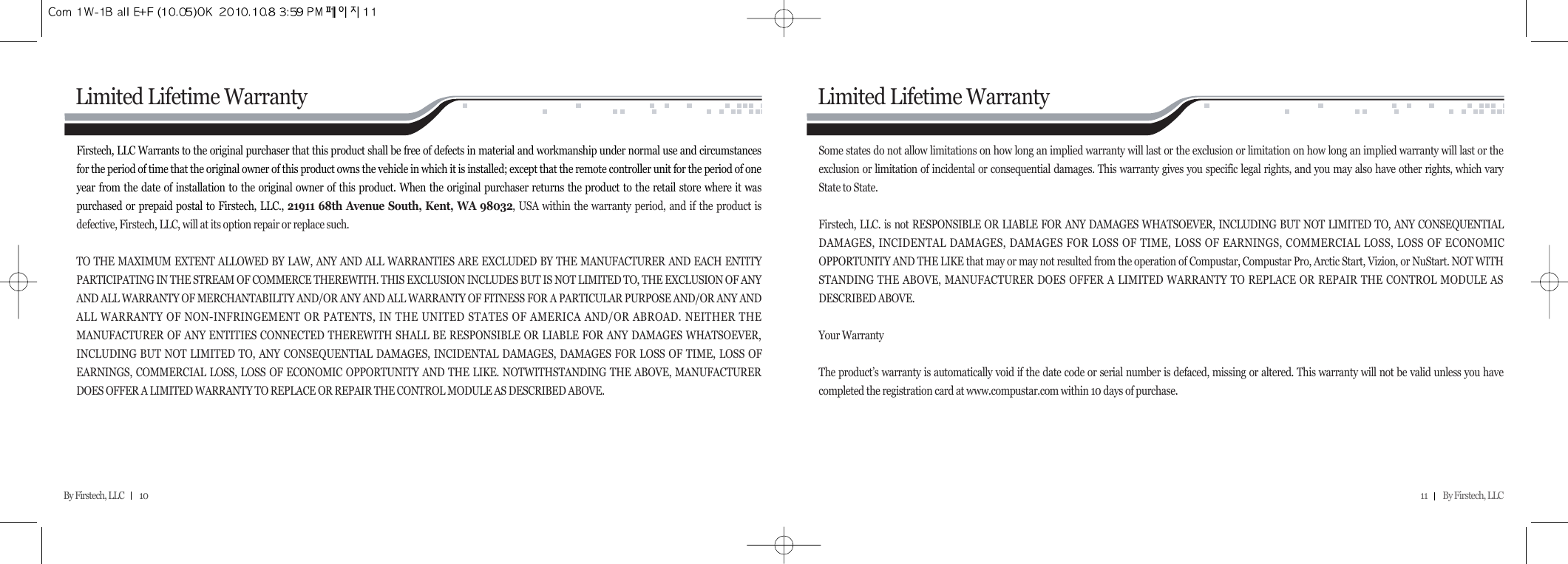 11         By Firstech, LLC    By Firstech, LLC         10Firstech, LLC Warrants to the original purchaser that this product shall be free of defects in material and workmanship under normal use and circumstancesfor the period of time that the original owner of this product owns the vehicle in which it is installed; except that the remote controller unit for the period of oneyear from the date of installation to the original owner of this product. When the original purchaser returns the product to the retail store where it waspurchased or prepaid postal to Firstech, LLC., 21911 68th Avenue South, Kent, WA 98032, USA within the warranty period, and if the product isdefective, Firstech, LLC, will at its option repair or replace such. TO THE MAXIMUM EXTENT ALLOWED BY LAW, ANY AND ALL WARRANTIES ARE EXCLUDED BY THE MANUFACTURER AND EACH ENTITYPARTICIPATING IN THE STREAM OF COMMERCE THEREWITH. THIS EXCLUSION INCLUDES BUT IS NOT LIMITED TO, THE EXCLUSION OF ANYAND ALL WARRANTY OF MERCHANTABILITY AND/OR ANY AND ALL WARRANTY OF FITNESS FOR A PARTICULAR PURPOSE AND/OR ANY ANDALL WARRANTY OF NON-INFRINGEMENT OR PATENTS, IN THE UNITED STATES OF AMERICA AND/OR ABROAD. NEITHER THEMANUFACTURER OF ANY ENTITIES CONNECTED THEREWITH SHALL BE RESPONSIBLE OR LIABLE FOR ANY DAMAGES WHATSOEVER,INCLUDING BUT NOT LIMITED TO, ANY CONSEQUENTIAL DAMAGES, INCIDENTAL DAMAGES, DAMAGES FOR LOSS OF TIME, LOSS OFEARNINGS, COMMERCIAL LOSS, LOSS OF ECONOMIC OPPORTUNITY AND THE LIKE. NOTWITHSTANDING THE ABOVE, MANUFACTURERDOES OFFER A LIMITED WARRANTY TO REPLACE OR REPAIR THE CONTROL MODULE AS DESCRIBED ABOVE. Limited Lifetime WarrantySome states do not allow limitations on how long an implied warranty will last or the exclusion or limitation on how long an implied warranty will last or theexclusion or limitation of incidental or consequential damages. This warranty gives you specific legal rights, and you may also have other rights, which varyState to State. Firstech, LLC. is not RESPONSIBLE OR LIABLE FOR ANY DAMAGES WHATSOEVER, INCLUDING BUT NOT LIMITED TO, ANY CONSEQUENTIALDAMAGES, INCIDENTAL DAMAGES, DAMAGES FOR LOSS OF TIME, LOSS OF EARNINGS, COMMERCIAL LOSS, LOSS OF ECONOMICOPPORTUNITY AND THE LIKE that may or may not resulted from the operation of Compustar, Compustar Pro, Arctic Start, Vizion, or NuStart. NOT WITHSTANDING THE ABOVE, MANUFACTURER DOES OFFER A LIMITED WARRANTY TO REPLACE OR REPAIR THE CONTROL MODULE ASDESCRIBED ABOVE. Your Warranty The product’s warranty is automatically void if the date code or serial number is defaced, missing or altered. This warranty will not be valid unless you havecompleted the registration card at www.compustar.com within 10 days of purchase.Limited Lifetime Warranty