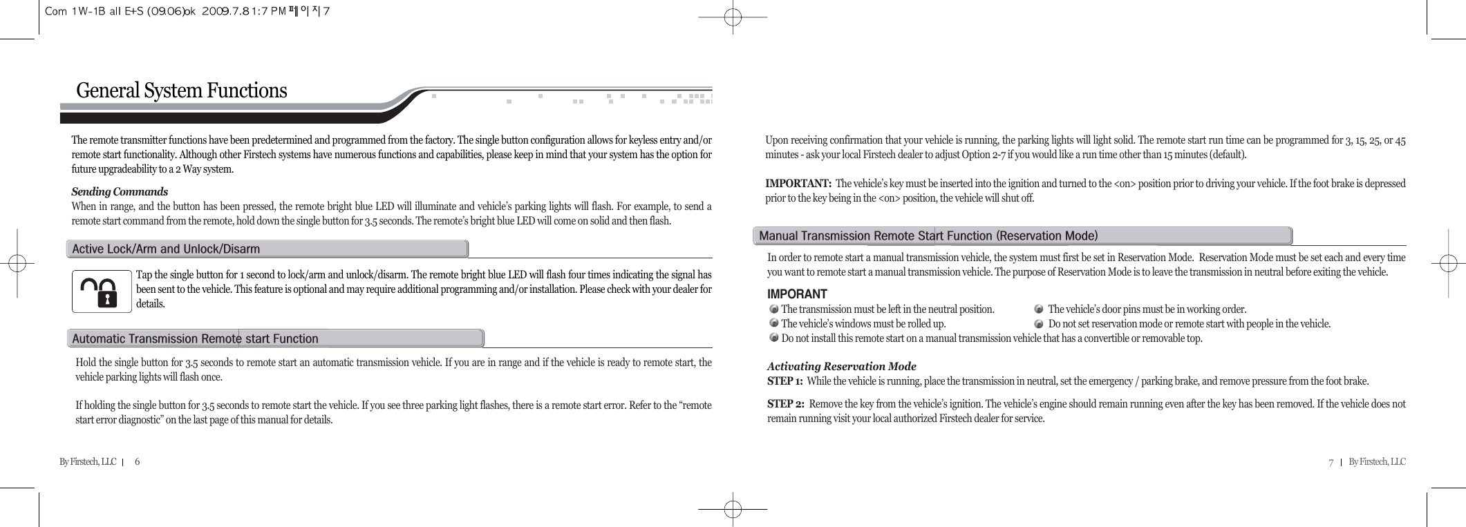 7          By Firstech, LLC    By Firstech, LLC            6General System FunctionsThe remote transmitter functions have been predetermined and programmed from the factory. The single button configuration allows for keyless entry and/orremote start functionality. Although other Firstech systems have numerous functions and capabilities, please keep in mind that your system has the option forfuture upgradeability to a 2 Way system.Sending CommandsWhen in range, and the button has been pressed, the remote bright blue LED will illuminate and vehicle’s parking lights will flash. For example, to send aremote start command from the remote, hold down the single button for 3.5 seconds. The remote’s bright blue LED will come on solid and then flash.Upon receiving confirmation that your vehicle is running, the parking lights will light solid. The remote start run time can be programmed for 3, 15, 25, or 45minutes - ask your local Firstech dealer to adjust Option 2-7 if you would like a run time other than 15 minutes (default). IMPORTANT: The vehicle’s key must be inserted into the ignition and turned to the &lt;on&gt; position prior to driving your vehicle. If the foot brake is depressedprior to the key being in the &lt;on&gt; position, the vehicle will shut off.Tap the single button for 1 second to lock/arm and unlock/disarm. The remote bright blue LED will flash four times indicating the signal hasbeen sent to the vehicle. This feature is optional and may require additional programming and/or installation. Please check with your dealer fordetails.a@lOa@@uOdHold the single button for 3.5 seconds to remote start an automatic transmission vehicle. If you are in range and if the vehicle is ready to remote start, thevehicle parking lights will flash once.If holding the single button for 3.5 seconds to remote start the vehicle. If you see three parking light flashes, there is a remote start error. Refer to the “remotestart error diagnostic” on the last page of this manual for details.  a@t@r@@fIn order to remote start a manual transmission vehicle, the system must first be set in Reservation Mode.  Reservation Mode must be set each and every timeyou want to remote start a manual transmission vehicle. The purpose of Reservation Mode is to leave the transmission in neutral before exiting the vehicle.IMPORANTThe transmission must be left in the neutral position. The vehicle’s door pins must be in working order.The vehicle’s windows must be rolled up. Do not set reservation mode or remote start with people in the vehicle.Do not install this remote start on a manual transmission vehicle that has a convertible or removable top.Activating Reservation ModeSTEP 1: While the vehicle is running, place the transmission in neutral, set the emergency / parking brake, and remove pressure from the foot brake.STEP 2:  Remove the key from the vehicle’s ignition. The vehicle’s engine should remain running even after the key has been removed. If the vehicle does notremain running visit your local authorized Firstech dealer for service.m@t@r@s@f@Hr@mI