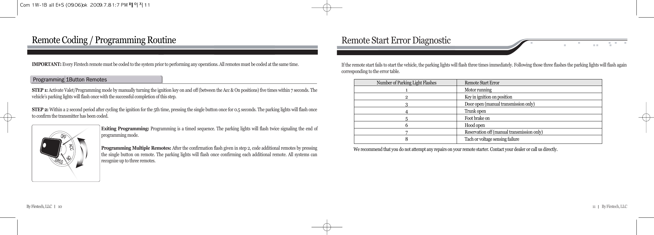 11         By Firstech, LLC    By Firstech, LLC         10  Remote Coding / Programming Routinep@Qb@rSTEP 1: Activate Valet/Programming mode by manually turning the ignition key on and off (between the Acc &amp; On positions) five times within 7 seconds. Thevehicle’s parking lights will flash once with the successful completion of this step.STEP 2: Within a 2 second period after cycling the ignition for the 5th time, pressing the single button once for 0.5 seconds. The parking lights will flash onceto confirm the transmitter has been coded.Exiting Programming: Programming is a timed sequence. The parking lights will flash twice signaling the end ofprogramming mode.Programming Multiple Remotes: After the confirmation flash given in step 2, code additional remotes by pressingthe single button on remote. The parking lights will flash once confirming each additional remote. All systems canrecognize up to three remotes.IMPORTANT: Every Firstech remote must be coded to the system prior to performing any operations. All remotes must be coded at the same time.Remote Start Error DiagnosticIf the remote start fails to start the vehicle, the parking lights will flash three times immediately. Following those three flashes the parking lights will flash againcorresponding to the error table.  We recommend that you do not attempt any repairs on your remote starter. Contact your dealer or call us directly.Number of Parking Light Flashes Remote Start Error1Motor running2Key in ignition on position3Door open (manual transmission only)4Trunk open5Foot brake on6Hood open7Reservation off (manual transmission only)8Tach or voltage sensing failure