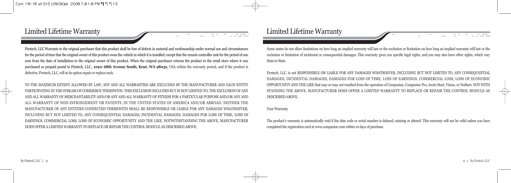 12         By Firstech, LLC    By Firstech, LLC         12Firstech, LLC Warrants to the original purchaser that this product shall be free of defects in material and workmanship under normal use and circumstancesfor the period of time that the original owner of this product owns the vehicle in which it is installed; except that the remote controller unit for the period of oneyear from the date of installation to the original owner of this product. When the original purchaser returns the product to the retail store where it waspurchased or prepaid postal to Firstech, LLC., 21911 68th Avenue South, Kent, WA 98032, USA within the warranty period, and if the product isdefective, Firstech, LLC, will at its option repair or replace such. TO THE MAXIMUM EXTENT ALLOWED BY LAW, ANY AND ALL WARRANTIES ARE EXCLUDED BY THE MANUFACTURER AND EACH ENTITYPARTICIPATING IN THE STREAM OF COMMERCE THEREWITH. THIS EXCLUSION INCLUDES BUT IS NOT LIMITED TO, THE EXCLUSION OF ANYAND ALL WARRANTY OF MERCHANTABILITY AND/OR ANY AND ALL WARRANTY OF FITNESS FOR A PARTICULAR PURPOSE AND/OR ANY ANDALL WARRANTY OF NON-INFRINGEMENT OR PATENTS, IN THE UNITED STATES OF AMERICA AND/OR ABROAD. NEITHER THEMANUFACTURER OF ANY ENTITIES CONNECTED THEREWITH SHALL BE RESPONSIBLE OR LIABLE FOR ANY DAMAGES WHATSOEVER,INCLUDING BUT NOT LIMITED TO, ANY CONSEQUENTIAL DAMAGES, INCIDENTAL DAMAGES, DAMAGES FOR LOSS OF TIME, LOSS OFEARNINGS, COMMERCIAL LOSS, LOSS OF ECONOMIC OPPORTUNITY AND THE LIKE. NOTWITHSTANDING THE ABOVE, MANUFACTURERDOES OFFER A LIMITED WARRANTY TO REPLACE OR REPAIR THE CONTROL MODULE AS DESCRIBED ABOVE. Limited Lifetime WarrantySome states do not allow limitations on how long an implied warranty will last or the exclusion or limitation on how long an implied warranty will last or theexclusion or limitation of incidental or consequential damages. This warranty gives you specific legal rights, and you may also have other rights, which varyState to State. Firstech, LLC. is not RESPONSIBLE OR LIABLE FOR ANY DAMAGES WHATSOEVER, INCLUDING BUT NOT LIMITED TO, ANY CONSEQUENTIALDAMAGES, INCIDENTAL DAMAGES, DAMAGES FOR LOSS OF TIME, LOSS OF EARNINGS, COMMERCIAL LOSS, LOSS OF ECONOMICOPPORTUNITY AND THE LIKE that may or may not resulted from the operation of Compustar, Compustar Pro, Arctic Start, Vizion, or NuStart. NOT WITHSTANDING THE ABOVE, MANUFACTURER DOES OFFER A LIMITED WARRANTY TO REPLACE OR REPAIR THE CONTROL MODULE ASDESCRIBED ABOVE. Your Warranty The product’s warranty is automatically void if the date code or serial number is defaced, missing or altered. This warranty will not be valid unless you havecompleted the registration card at www.compustar.com within 10 days of purchase.Limited Lifetime Warranty