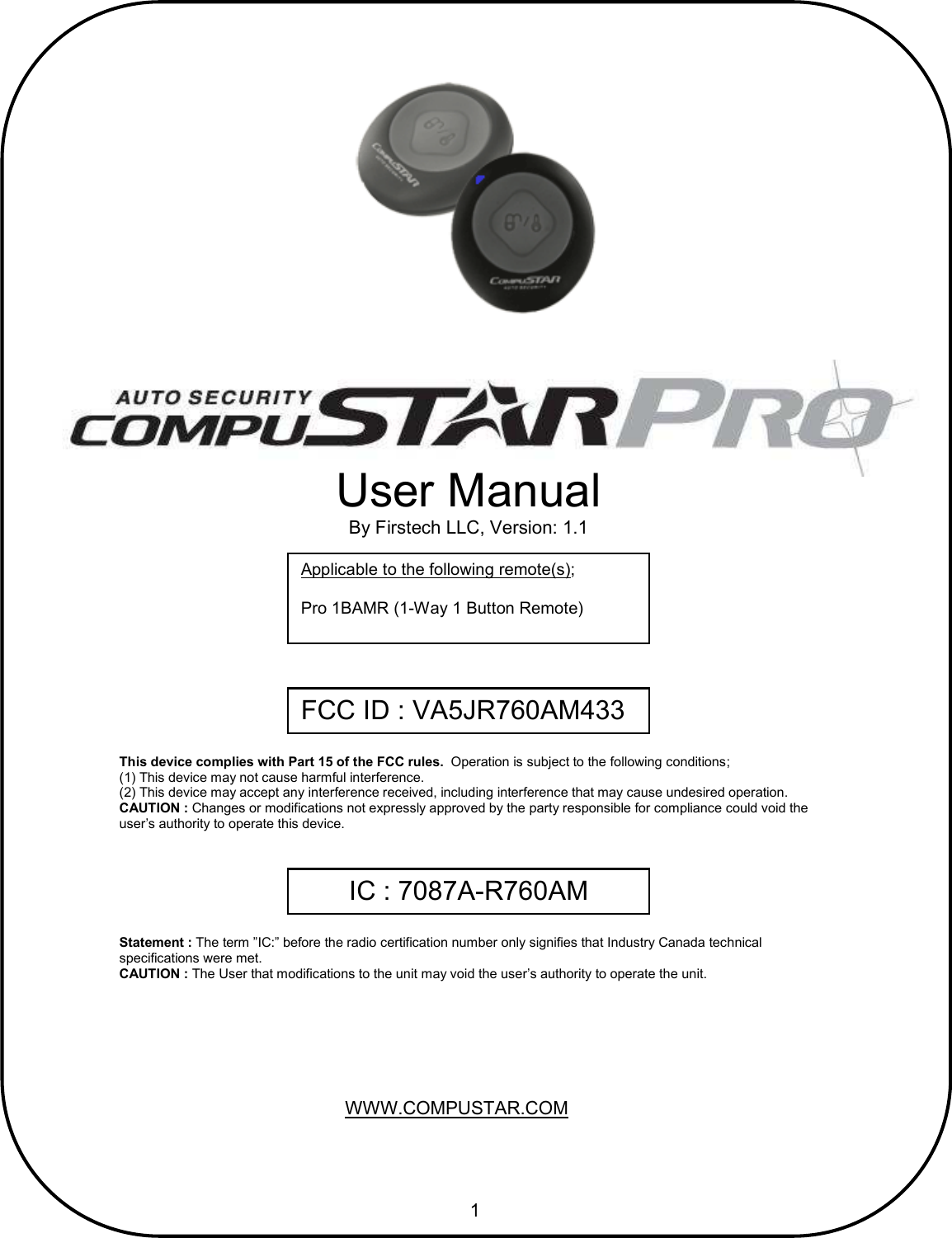       1                                         User Manual By Firstech LLC, Version: 1.1 Applicable to the following remote(s);  Pro 1BAMR (1-Way 1 Button Remote) This device complies with Part 15 of the FCC rules.  Operation is subject to the following conditions; (1) This device may not cause harmful interference. (2) This device may accept any interference received, including interference that may cause undesired operation. CAUTION : Changes or modifications not expressly approved by the party responsible for compliance could void the user’s authority to operate this device. WWW.COMPUSTAR.COM FCC ID : VA5JR760AM433 IC : 7087A-R760AM Statement : The term ”IC:” before the radio certification number only signifies that Industry Canada technical  specifications were met. CAUTION : The User that modifications to the unit may void the user’s authority to operate the unit. 