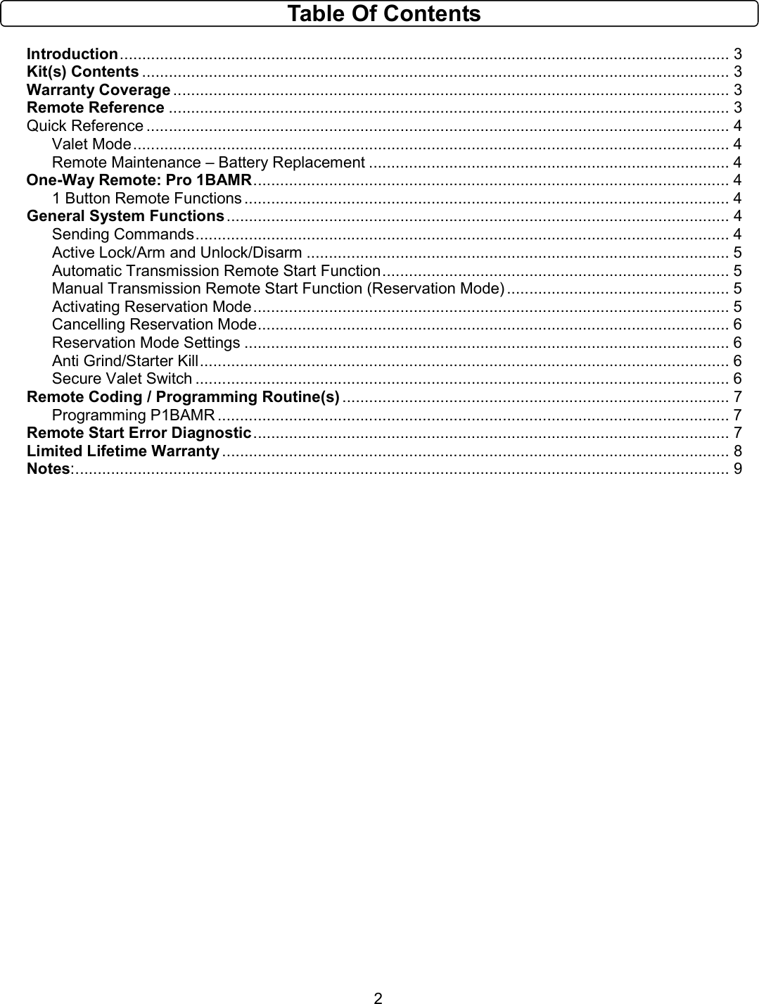       2 Table Of Contents  Introduction......................................................................................................................................... 3 Kit(s) Contents .................................................................................................................................... 3 Warranty Coverage ............................................................................................................................. 3 Remote Reference .............................................................................................................................. 3 Quick Reference ................................................................................................................................... 4 Valet Mode...................................................................................................................................... 4 Remote Maintenance – Battery Replacement ................................................................................. 4 One-Way Remote: Pro 1BAMR........................................................................................................... 4 1 Button Remote Functions ............................................................................................................. 4 General System Functions................................................................................................................. 4 Sending Commands........................................................................................................................ 4 Active Lock/Arm and Unlock/Disarm ............................................................................................... 5 Automatic Transmission Remote Start Function.............................................................................. 5 Manual Transmission Remote Start Function (Reservation Mode) .................................................. 5 Activating Reservation Mode........................................................................................................... 5 Cancelling Reservation Mode.......................................................................................................... 6 Reservation Mode Settings ............................................................................................................. 6 Anti Grind/Starter Kill....................................................................................................................... 6 Secure Valet Switch ........................................................................................................................ 6 Remote Coding / Programming Routine(s) ....................................................................................... 7 Programming P1BAMR ................................................................................................................... 7 Remote Start Error Diagnostic........................................................................................................... 7 Limited Lifetime Warranty .................................................................................................................. 8 Notes:................................................................................................................................................... 9                             