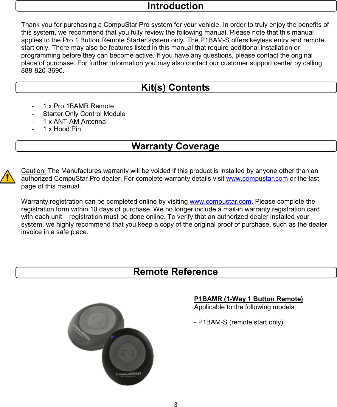       3  Introduction  Thank you for purchasing a CompuStar Pro system for your vehicle. In order to truly enjoy the benefits of this system, we recommend that you fully review the following manual. Please note that this manual applies to the Pro 1 Button Remote Starter system only. The P1BAM-S offers keyless entry and remote start only. There may also be features listed in this manual that require additional installation or programming before they can become active. If you have any questions, please contact the original place of purchase. For further information you may also contact our customer support center by calling 888-820-3690. Kit(s) Contents  -  1 x Pro 1BAMR Remote -  Starter Only Control Module -  1 x ANT-AM Antenna -  1 x Hood Pin  Warranty Coverage   Caution: The Manufactures warranty will be voided if this product is installed by anyone other than an authorized CompuStar Pro dealer. For complete warranty details visit www.compustar.com or the last page of this manual.  Warranty registration can be completed online by visiting www.compustar.com. Please complete the registration form within 10 days of purchase. We no longer include a mail-in warranty registration card with each unit – registration must be done online. To verify that an authorized dealer installed your system, we highly recommend that you keep a copy of the original proof of purchase, such as the dealer invoice in a safe place.    Remote Reference              P1BAMR (1-Way 1 Button Remote) Applicable to the following models;  - P1BAM-S (remote start only)   