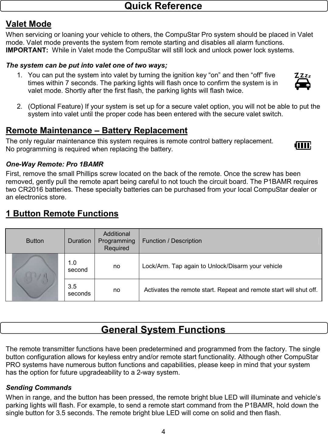       4 Quick Reference Valet Mode When servicing or loaning your vehicle to others, the CompuStar Pro system should be placed in Valet mode. Valet mode prevents the system from remote starting and disables all alarm functions.        IMPORTANT:  While in Valet mode the CompuStar will still lock and unlock power lock systems.   The system can be put into valet one of two ways;  1.  You can put the system into valet by turning the ignition key “on” and then “off” five times within 7 seconds. The parking lights will flash once to confirm the system is in valet mode. Shortly after the first flash, the parking lights will flash twice.    2.  (Optional Feature) If your system is set up for a secure valet option, you will not be able to put the system into valet until the proper code has been entered with the secure valet switch. Remote Maintenance – Battery Replacement The only regular maintenance this system requires is remote control battery replacement.    No programming is required when replacing the battery.  One-Way Remote: Pro 1BAMR First, remove the small Phillips screw located on the back of the remote. Once the screw has been removed, gently pull the remote apart being careful to not touch the circuit board. The P1BAMR requires two CR2016 batteries. These specialty batteries can be purchased from your local CompuStar dealer or an electronics store. 1 Button Remote Functions  Button  Duration Additional Programming Required Function / Description 1.0 second  no  Lock/Arm. Tap again to Unlock/Disarm your vehicle  3.5 seconds no   Activates the remote start. Repeat and remote start will shut off.   General System Functions  The remote transmitter functions have been predetermined and programmed from the factory. The single button configuration allows for keyless entry and/or remote start functionality. Although other CompuStar PRO systems have numerous button functions and capabilities, please keep in mind that your system has the option for future upgradeability to a 2-way system. Sending Commands When in range, and the button has been pressed, the remote bright blue LED will illuminate and vehicle’s parking lights will flash. For example, to send a remote start command from the P1BAMR, hold down the single button for 3.5 seconds. The remote bright blue LED will come on solid and then flash. 