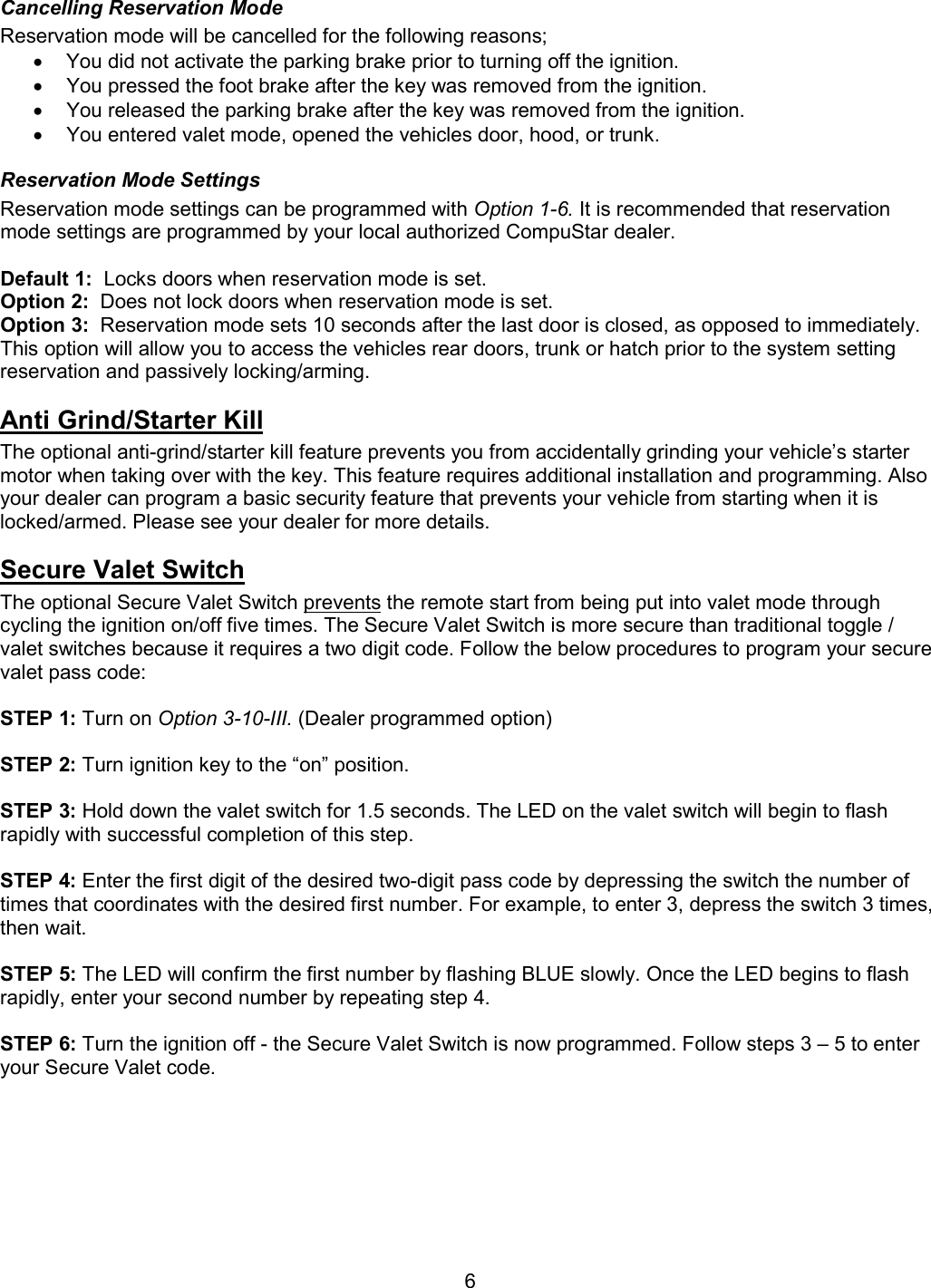       6 Cancelling Reservation Mode Reservation mode will be cancelled for the following reasons; •  You did not activate the parking brake prior to turning off the ignition. •  You pressed the foot brake after the key was removed from the ignition. •  You released the parking brake after the key was removed from the ignition. •  You entered valet mode, opened the vehicles door, hood, or trunk. Reservation Mode Settings Reservation mode settings can be programmed with Option 1-6. It is recommended that reservation mode settings are programmed by your local authorized CompuStar dealer.  Default 1:  Locks doors when reservation mode is set. Option 2:  Does not lock doors when reservation mode is set. Option 3:  Reservation mode sets 10 seconds after the last door is closed, as opposed to immediately.  This option will allow you to access the vehicles rear doors, trunk or hatch prior to the system setting reservation and passively locking/arming. Anti Grind/Starter Kill  The optional anti-grind/starter kill feature prevents you from accidentally grinding your vehicle’s starter motor when taking over with the key. This feature requires additional installation and programming. Also your dealer can program a basic security feature that prevents your vehicle from starting when it is locked/armed. Please see your dealer for more details. Secure Valet Switch The optional Secure Valet Switch prevents the remote start from being put into valet mode through cycling the ignition on/off five times. The Secure Valet Switch is more secure than traditional toggle / valet switches because it requires a two digit code. Follow the below procedures to program your secure valet pass code:   STEP 1: Turn on Option 3-10-III. (Dealer programmed option)  STEP 2: Turn ignition key to the “on” position.  STEP 3: Hold down the valet switch for 1.5 seconds. The LED on the valet switch will begin to flash rapidly with successful completion of this step.  STEP 4: Enter the first digit of the desired two-digit pass code by depressing the switch the number of times that coordinates with the desired first number. For example, to enter 3, depress the switch 3 times, then wait.  STEP 5: The LED will confirm the first number by flashing BLUE slowly. Once the LED begins to flash rapidly, enter your second number by repeating step 4.  STEP 6: Turn the ignition off - the Secure Valet Switch is now programmed. Follow steps 3 – 5 to enter your Secure Valet code.      