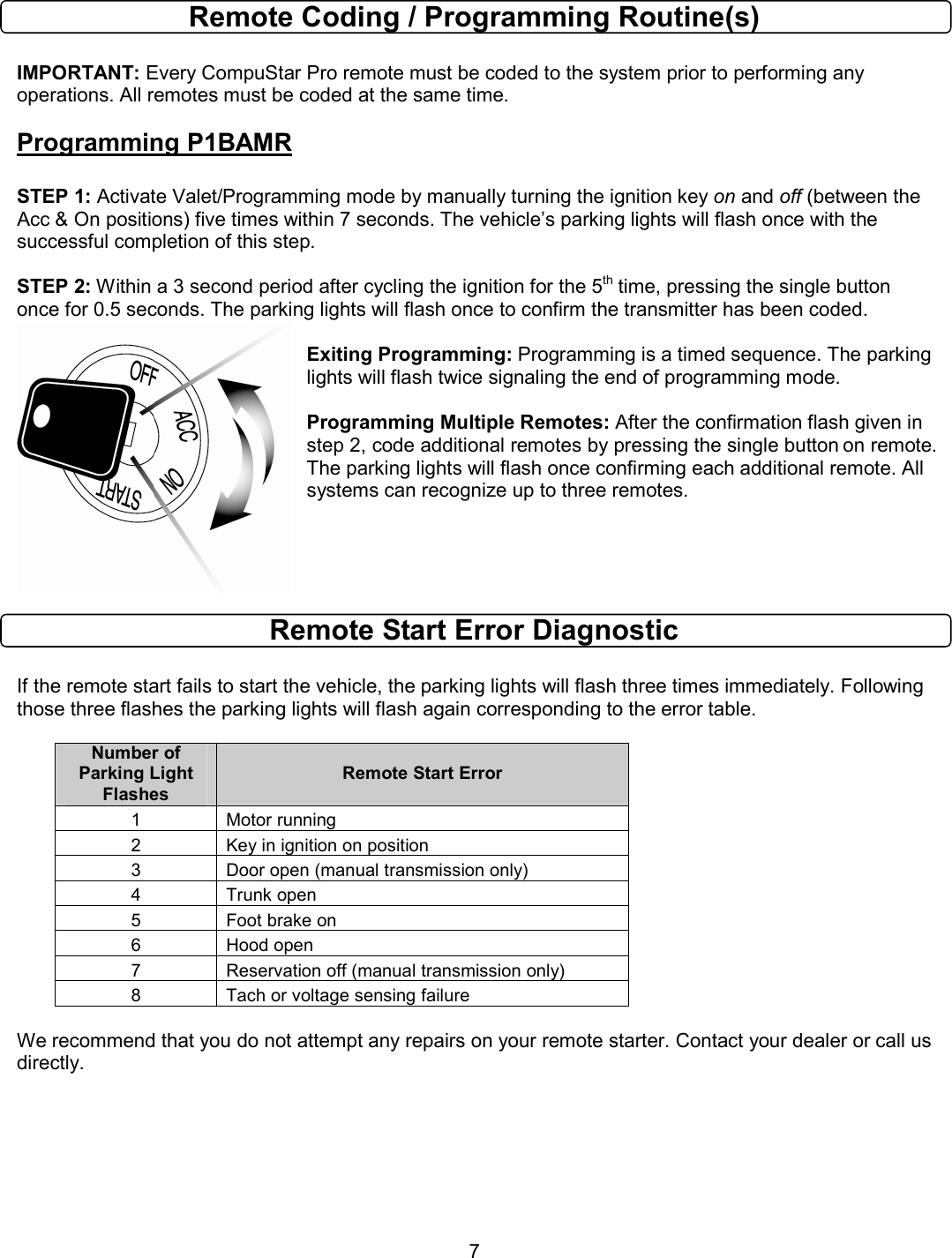       7 Remote Coding / Programming Routine(s)  IMPORTANT: Every CompuStar Pro remote must be coded to the system prior to performing any operations. All remotes must be coded at the same time. Programming P1BAMR  STEP 1: Activate Valet/Programming mode by manually turning the ignition key on and off (between the Acc &amp; On positions) five times within 7 seconds. The vehicle’s parking lights will flash once with the successful completion of this step.  STEP 2: Within a 3 second period after cycling the ignition for the 5th time, pressing the single button once for 0.5 seconds. The parking lights will flash once to confirm the transmitter has been coded.  Exiting Programming: Programming is a timed sequence. The parking lights will flash twice signaling the end of programming mode.  Programming Multiple Remotes: After the confirmation flash given in step 2, code additional remotes by pressing the single button on remote. The parking lights will flash once confirming each additional remote. All systems can recognize up to three remotes.     Remote Start Error Diagnostic  If the remote start fails to start the vehicle, the parking lights will flash three times immediately. Following those three flashes the parking lights will flash again corresponding to the error table.    Number of Parking Light Flashes Remote Start Error 1  Motor running 2  Key in ignition on position 3  Door open (manual transmission only) 4  Trunk open 5  Foot brake on 6  Hood open 7  Reservation off (manual transmission only) 8  Tach or voltage sensing failure  We recommend that you do not attempt any repairs on your remote starter. Contact your dealer or call us directly.       