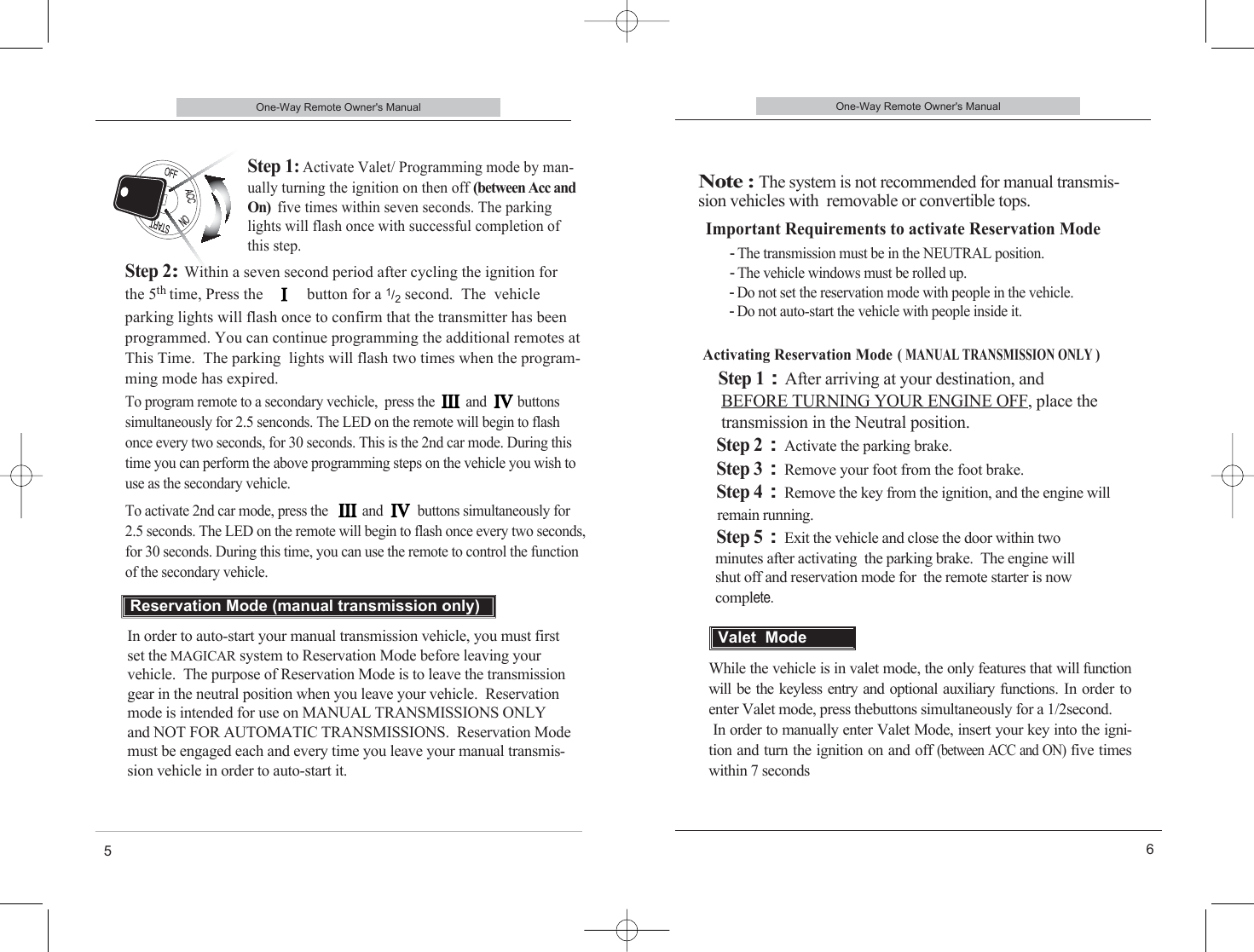 One-Way Remote Owner&apos;s Manual6Important Requirements to activate Reservation Mode-The transmission must be in the NEUTRAL position. -The vehicle windows must be rolled up. -Do not set the reservation mode with people in the vehicle. -Do not auto-start the vehicle with people inside it.Activating Reservation Mode(MANUAL TRANSMISSION ONLY )Step 1:After arriving at your destination, andBEFORE TURNING YOUR ENGINE OFF, place the transmission in the Neutral position.Step 2:Activate the parking brake.Step 3:Remove your foot from the foot brake.Step 4:Remove the key from the ignition, and the engine willremain running.Step 5:Exit the vehicle and close the door within twominutes after activating  the parking brake.  The engine willshut off and reservation mode for  the remote starter is now complete.One-Way Remote Owner&apos;s Manual5Step 1: Activate Valet/ Programming mode by man-ually turning the ignition on then off (between Acc andOn) five times within seven seconds. The parkinglights will flash once with successful completion ofthis step.Step 2:Within a seven second period after cycling the ignition for the 5th time, Press the           button for a 1/2second.  The  vehicle parking lights will flash once to confirm that the transmitter has beenprogrammed. You can continue programming the additional remotes atThis Time.  The parking  lights will flash two times when the program-ming mode has expired.In order to auto-start your manual transmission vehicle, you must firstset the MAGICAR system to Reservation Mode before leaving yourvehicle.  The purpose of Reservation Mode is to leave the transmissiongear in the neutral position when you leave your vehicle.  Reservationmode is intended for use on MANUAL TRANSMISSIONS ONLY and NOT FOR AUTOMATIC TRANSMISSIONS.  Reservation Modemust be engaged each and every time you leave your manual transmis-sion vehicle in order to auto-start it.Reservation Mode (manual transmission only)Note : The system is not recommended for manual transmis-sion vehicles with  removable or convertible tops.While the vehicle is in valet mode, the only features that will functionwill be the keyless entry and optional auxiliary functions.  In order toenter Valet mode, press thebuttons simultaneously for a 1/2second. In order to manually enter Valet Mode, insert your key into the igni-tion and turn the ignition on and off (between ACC and ON)five timeswithin 7 secondsValet  ModeTo program remote to a secondary vechicle,  press the         and         buttonssimultaneously for 2.5 senconds. The LED on the remote will begin to flashonce every two seconds, for 30 seconds. This is the 2nd car mode. During thistime you can perform the above programming steps on the vehicle you wish touse as the secondary vehicle.To activate 2nd car mode, press the          and          buttons simultaneously for2.5 seconds. The LED on the remote will begin to flash once every two seconds, for 30 seconds. During this time, you can use the remote to control the functionof the secondary vehicle.