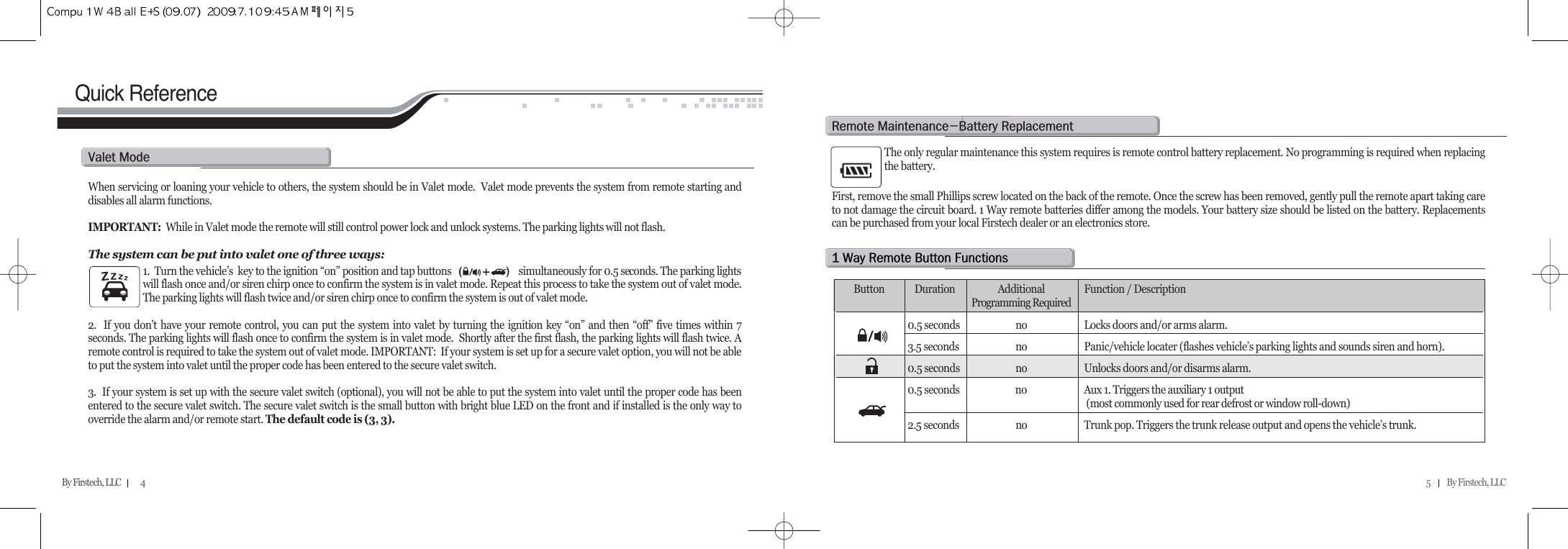 5          By Firstech, LLC    By Firstech, LLC            4Quick ReferenceWhen servicing or loaning your vehicle to others, the system should be in Valet mode.  Valet mode prevents the system from remote starting anddisables all alarm functions. IMPORTANT: While in Valet mode the remote will still control power lock and unlock systems. The parking lights will not flash.  The system can be put into valet one of three ways:1.  Turn the vehicle’s  key to the ignition “on” position and tap buttons                             simultaneously for 0.5 seconds. The parking lightswill flash once and/or siren chirp once to confirm the system is in valet mode. Repeat this process to take the system out of valet mode.The parking lights will flash twice and/or siren chirp once to confirm the system is out of valet mode.2.  If you don’t have your remote control, you can put the system into valet by turning the ignition key “on” and then “off” five times within 7seconds. The parking lights will flash once to confirm the system is in valet mode.  Shortly after the first flash, the parking lights will flash twice. Aremote control is required to take the system out of valet mode. IMPORTANT:  If your system is set up for a secure valet option, you will not be ableto put the system into valet until the proper code has been entered to the secure valet switch.3.  If your system is set up with the secure valet switch (optional), you will not be able to put the system into valet until the proper code has beenentered to the secure valet switch. The secure valet switch is the small button with bright blue LED on the front and if installed is the only way tooverride the alarm and/or remote start. The default code is (3, 3).v@m The only regular maintenance this system requires is remote control battery replacement. No programming is required when replacingthe battery. First, remove the small Phillips screw located on the back of the remote. Once the screw has been removed, gently pull the remote apart taking careto not damage the circuit board. 1 Way remote batteries differ among the models. Your battery size should be listed on the battery. Replacementscan be purchased from your local Firstech dealer or an electronics store.r@mMb@rQ@w@r@b@fButton  Duration Additional  Function / DescriptionProgramming Required0.5 seconds  no  Locks doors and/or arms alarm.3.5 seconds  no  Panic/vehicle locater (flashes vehicle’s parking lights and sounds siren and horn).0.5 seconds  no Unlocks doors and/or disarms alarm.0.5 seconds  no Aux 1. Triggers the auxiliary 1 output(most commonly used for rear defrost or window roll-down)2.5 seconds no Trunk pop. Triggers the trunk release output and opens the vehicle’s trunk.