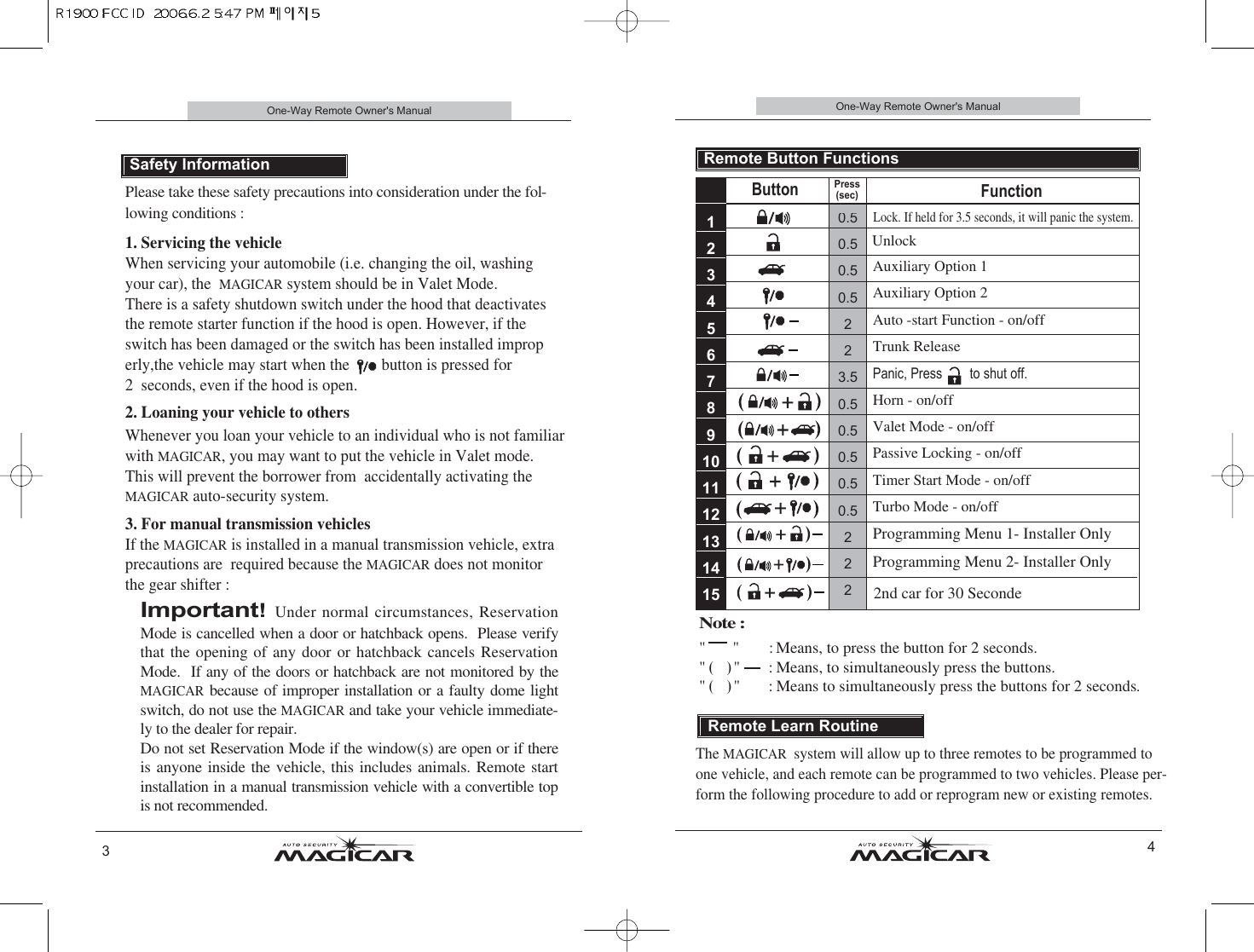 0.50.50.50.5223.50.50.50.50.50.5222One-Way Remote Owner&apos;s Manual4Remote Button FunctionsUnlockAuxiliary Option 1 Auxiliary Option 2Auto -start Function - on/offTrunk ReleasePanic, Press        to shut off.Horn - on/offValet Mode - on/offPassive Locking - on/offTimer Start Mode - on/offTurbo Mode - on/offProgramming Menu 1- Installer OnlyProgramming Menu 2- Installer OnlyButtonPress(sec)Function123456789101112131415Lock. If held for 3.5 seconds, it will panic the system.Please take these safety precautions into consideration under the fol-lowing conditions :  1. Servicing the vehicle    When servicing your automobile (i.e. changing the oil, washingyour car), the  MAGICARsystem should be in Valet Mode.  There is a safety shutdown switch under the hood that deactivatesthe remote starter function if the hood is open. However, if theswitch has been damaged or the switch has been installed improperly,the vehicle may start when the        button is pressed for 2  seconds, even if the hood is open.2. Loaning your vehicle to others  Whenever you loan your vehicle to an individual who is not familiarwith MAGICAR, you may want to put the vehicle in Valet mode.This will prevent the borrower from  accidentally activating theMAGICARauto-security system.  3. For manual transmission vehicles      If the MAGICARis installed in a manual transmission vehicle, extraprecautions are  required because the MAGICARdoes not monitorthe gear shifter : Important! Under normal circumstances, ReservationMode is cancelled when a door or hatchback opens.  Please verifythat the opening of any door or hatchback cancels ReservationMode.  If any of the doors or hatchback are not monitored by theMAGICARbecause of improper installation or a faulty dome lightswitch, do not use the MAGICARand take your vehicle immediate-ly to the dealer for repair.  Do not set Reservation Mode if the window(s) are open or if thereis anyone inside the vehicle, this includes animals. Remote startinstallation in a manual transmission vehicle with a convertible topis not recommended.One-Way Remote Owner&apos;s ManualSafety Information3The MAGICAR  system will allow up to three remotes to be programmed toone vehicle, and each remote can be programmed to two vehicles. Please per-form the following procedure to add or reprogram new or existing remotes.Remote Learn RoutineNote : &quot;&quot; :Means, to press the button for 2 seconds.&quot; () &quot;        : Means, to simultaneously press the buttons.&quot; () &quot;        : Means to simultaneously press the buttons for 2 seconds.2nd car for 30 Seconde