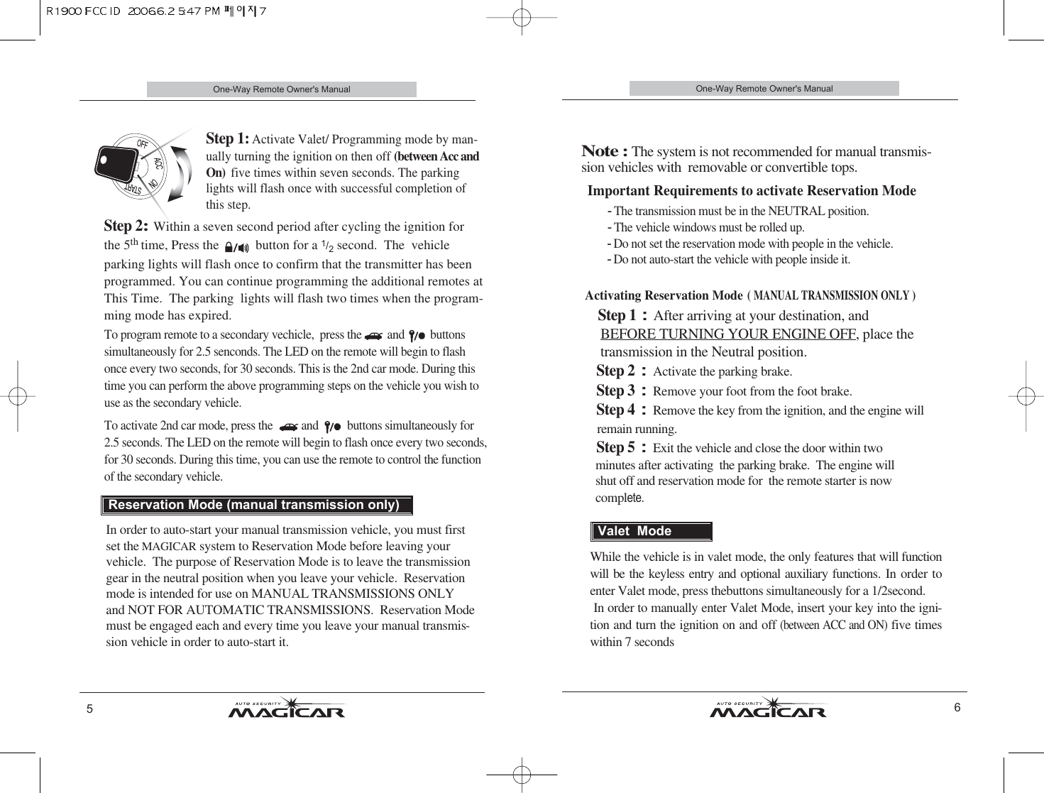 One-Way Remote Owner&apos;s Manual6Important Requirements to activate Reservation Mode- The transmission must be in the NEUTRAL position. - The vehicle windows must be rolled up. - Do not set the reservation mode with people in the vehicle. - Do not auto-start the vehicle with people inside it.Activating Reservation Mode( MANUAL TRANSMISSION ONLY )Step 1:After arriving at your destination, and   BEFORE TURNING YOUR ENGINE OFF, place the transmission in the Neutral position.Step 2: Activate the parking brake.Step 3: Remove your foot from the foot brake.Step 4: Remove the key from the ignition, and the engine will  remain running.Step 5: Exit the vehicle and close the door within twominutes after activating  the parking brake.  The engine will     shut off and reservation mode for  the remote starter is now complete.One-Way Remote Owner&apos;s Manual5Step 1: Activate Valet/ Programming mode by man-ually turning the ignition on then off (between Acc andOn)  five times within seven seconds. The parkinglights will flash once with successful completion ofthis step.Step 2: Within a seven second period after cycling the ignition for the 5th time, Press the           button for a 1/2second.  The  vehicle parking lights will flash once to confirm that the transmitter has beenprogrammed. You can continue programming the additional remotes atThis Time.  The parking  lights will flash two times when the program-ming mode has expired.                      In order to auto-start your manual transmission vehicle, you must firstset the MAGICAR system to Reservation Mode before leaving yourvehicle.  The purpose of Reservation Mode is to leave the transmissiongear in the neutral position when you leave your vehicle.  Reservationmode is intended for use on MANUAL TRANSMISSIONS ONLY and NOT FOR AUTOMATIC TRANSMISSIONS.  Reservation Modemust be engaged each and every time you leave your manual transmis-sion vehicle in order to auto-start it.Reservation Mode (manual transmission only)Note : The system is not recommended for manual transmis-sion vehicles with  removable or convertible tops.  While the vehicle is in valet mode, the only features that will functionwill be the keyless entry and optional auxiliary functions. In order toenter Valet mode, press thebuttons simultaneously for a 1/2second. In order to manually enter Valet Mode, insert your key into the igni-tion and turn the ignition on and off (between ACC and ON)five timeswithin 7 secondsValet  ModeTo program remote to a secondary vechicle,  press the         and         buttonssimultaneously for 2.5 senconds. The LED on the remote will begin to flashonce every two seconds, for 30 seconds. This is the 2nd car mode. During thistime you can perform the above programming steps on the vehicle you wish touse as the secondary vehicle.To activate 2nd car mode, press the          and          buttons simultaneously for2.5 seconds. The LED on the remote will begin to flash once every two seconds, for 30 seconds. During this time, you can use the remote to control the functionof the secondary vehicle.