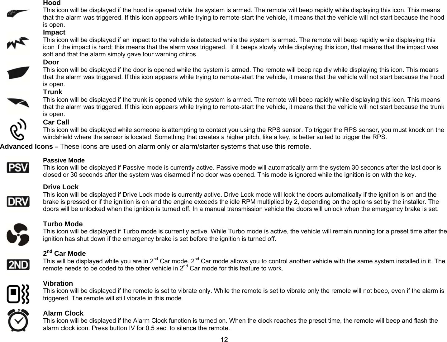       12 Hood  This icon will be displayed if the hood is opened while the system is armed. The remote will beep rapidly while displaying this icon. This means that the alarm was triggered. If this icon appears while trying to remote-start the vehicle, it means that the vehicle will not start because the hood is open.  Impact  This icon will be displayed if an impact to the vehicle is detected while the system is armed. The remote will beep rapidly while displaying this icon if the impact is hard; this means that the alarm was triggered.  If it beeps slowly while displaying this icon, that means that the impact was soft and that the alarm simply gave four warning chirps.  Door  This icon will be displayed if the door is opened while the system is armed. The remote will beep rapidly while displaying this icon. This means that the alarm was triggered. If this icon appears while trying to remote-start the vehicle, it means that the vehicle will not start because the hood is open.  Trunk  This icon will be displayed if the trunk is opened while the system is armed. The remote will beep rapidly while displaying this icon. This means that the alarm was triggered. If this icon appears while trying to remote-start the vehicle, it means that the vehicle will not start because the trunk is open.  Car Call  This icon will be displayed while someone is attempting to contact you using the RPS sensor. To trigger the RPS sensor, you must knock on the windshield where the sensor is located. Something that creates a higher pitch, like a key, is better suited to trigger the RPS. Advanced Icons – These icons are used on alarm only or alarm/starter systems that use this remote.  Passive Mode  This icon will be displayed if Passive mode is currently active. Passive mode will automatically arm the system 30 seconds after the last door is closed or 30 seconds after the system was disarmed if no door was opened. This mode is ignored while the ignition is on with the key.  Drive Lock  This icon will be displayed if Drive Lock mode is currently active. Drive Lock mode will lock the doors automatically if the ignition is on and the brake is pressed or if the ignition is on and the engine exceeds the idle RPM multiplied by 2, depending on the options set by the installer. The doors will be unlocked when the ignition is turned off. In a manual transmission vehicle the doors will unlock when the emergency brake is set.   Turbo Mode  This icon will be displayed if Turbo mode is currently active. While Turbo mode is active, the vehicle will remain running for a preset time after the ignition has shut down if the emergency brake is set before the ignition is turned off.   2nd Car Mode  This will be displayed while you are in 2nd Car mode. 2nd Car mode allows you to control another vehicle with the same system installed in it. The remote needs to be coded to the other vehicle in 2nd Car mode for this feature to work.   Vibration  This icon will be displayed if the remote is set to vibrate only. While the remote is set to vibrate only the remote will not beep, even if the alarm is triggered. The remote will still vibrate in this mode.   Alarm Clock  This icon will be displayed if the Alarm Clock function is turned on. When the clock reaches the preset time, the remote will beep and flash the alarm clock icon. Press button IV for 0.5 sec. to silence the remote. 