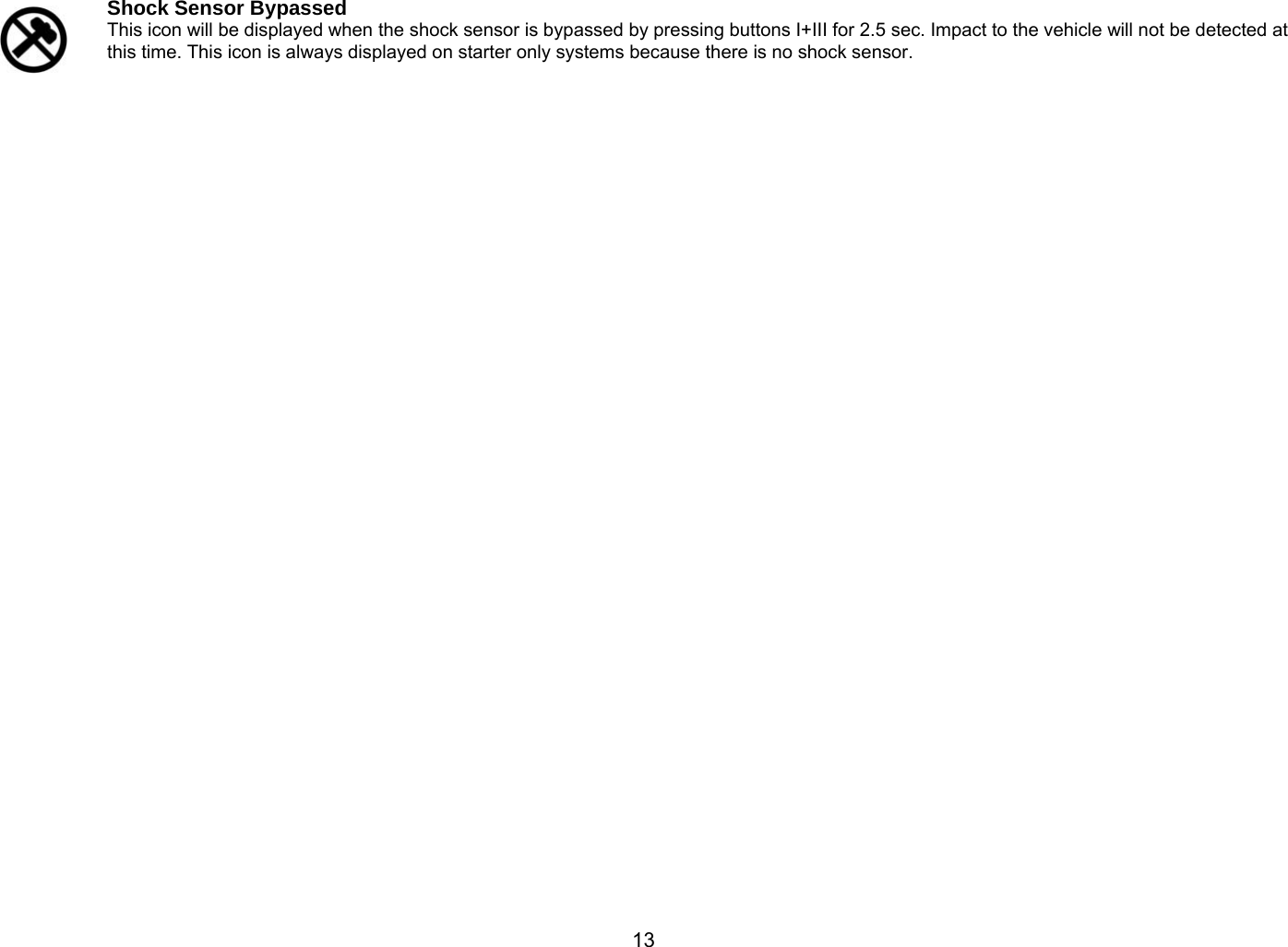       13  Shock Sensor Bypassed  This icon will be displayed when the shock sensor is bypassed by pressing buttons I+III for 2.5 sec. Impact to the vehicle will not be detected at this time. This icon is always displayed on starter only systems because there is no shock sensor.    