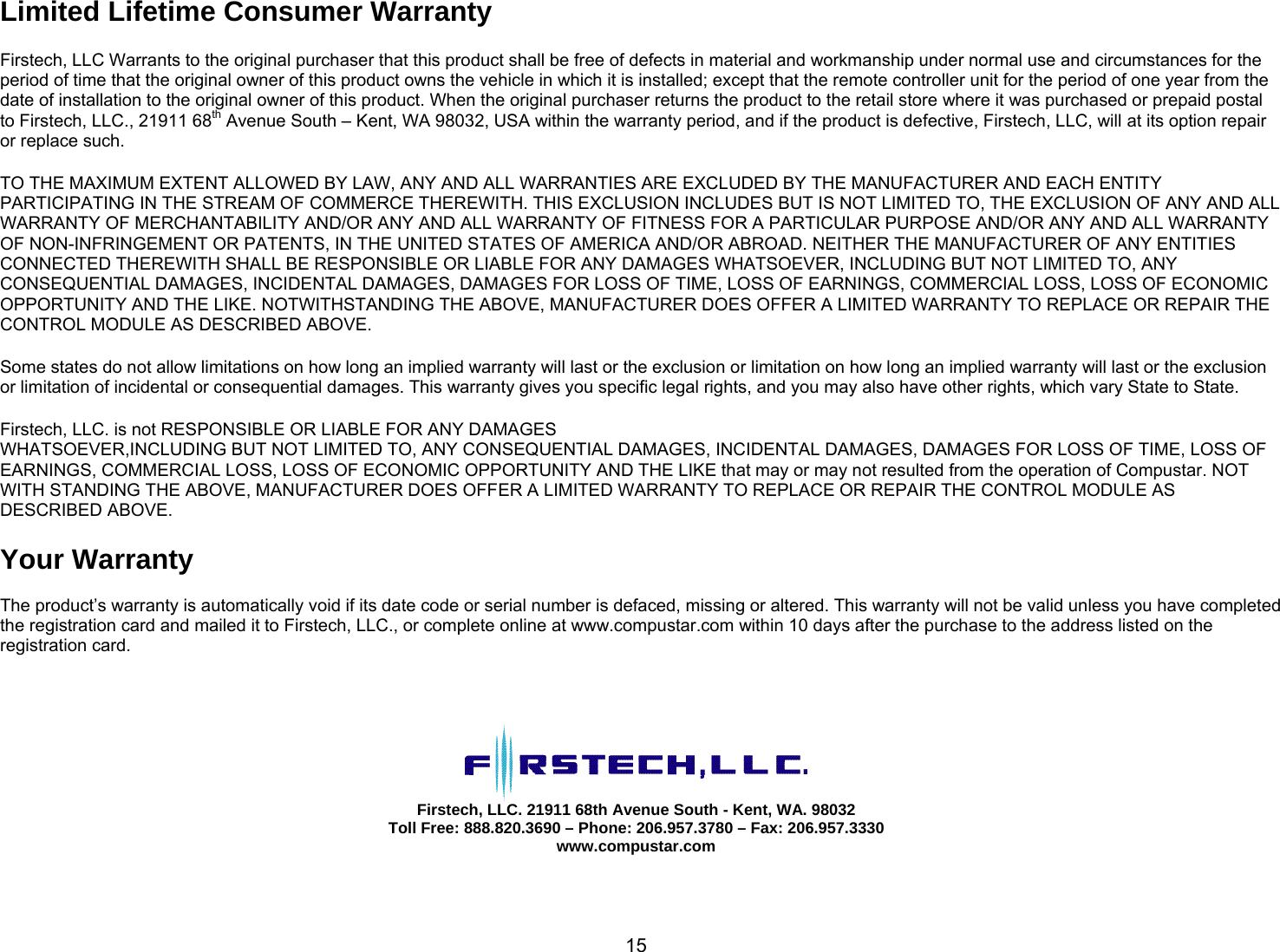       15Limited Lifetime Consumer Warranty  Firstech, LLC Warrants to the original purchaser that this product shall be free of defects in material and workmanship under normal use and circumstances for the period of time that the original owner of this product owns the vehicle in which it is installed; except that the remote controller unit for the period of one year from the date of installation to the original owner of this product. When the original purchaser returns the product to the retail store where it was purchased or prepaid postal to Firstech, LLC., 21911 68th Avenue South – Kent, WA 98032, USA within the warranty period, and if the product is defective, Firstech, LLC, will at its option repair or replace such.   TO THE MAXIMUM EXTENT ALLOWED BY LAW, ANY AND ALL WARRANTIES ARE EXCLUDED BY THE MANUFACTURER AND EACH ENTITY PARTICIPATING IN THE STREAM OF COMMERCE THEREWITH. THIS EXCLUSION INCLUDES BUT IS NOT LIMITED TO, THE EXCLUSION OF ANY AND ALL WARRANTY OF MERCHANTABILITY AND/OR ANY AND ALL WARRANTY OF FITNESS FOR A PARTICULAR PURPOSE AND/OR ANY AND ALL WARRANTY OF NON-INFRINGEMENT OR PATENTS, IN THE UNITED STATES OF AMERICA AND/OR ABROAD. NEITHER THE MANUFACTURER OF ANY ENTITIES CONNECTED THEREWITH SHALL BE RESPONSIBLE OR LIABLE FOR ANY DAMAGES WHATSOEVER, INCLUDING BUT NOT LIMITED TO, ANY CONSEQUENTIAL DAMAGES, INCIDENTAL DAMAGES, DAMAGES FOR LOSS OF TIME, LOSS OF EARNINGS, COMMERCIAL LOSS, LOSS OF ECONOMIC OPPORTUNITY AND THE LIKE. NOTWITHSTANDING THE ABOVE, MANUFACTURER DOES OFFER A LIMITED WARRANTY TO REPLACE OR REPAIR THE CONTROL MODULE AS DESCRIBED ABOVE.   Some states do not allow limitations on how long an implied warranty will last or the exclusion or limitation on how long an implied warranty will last or the exclusion or limitation of incidental or consequential damages. This warranty gives you specific legal rights, and you may also have other rights, which vary State to State.   Firstech, LLC. is not RESPONSIBLE OR LIABLE FOR ANY DAMAGES WHATSOEVER,INCLUDING BUT NOT LIMITED TO, ANY CONSEQUENTIAL DAMAGES, INCIDENTAL DAMAGES, DAMAGES FOR LOSS OF TIME, LOSS OF EARNINGS, COMMERCIAL LOSS, LOSS OF ECONOMIC OPPORTUNITY AND THE LIKE that may or may not resulted from the operation of Compustar. NOT WITH STANDING THE ABOVE, MANUFACTURER DOES OFFER A LIMITED WARRANTY TO REPLACE OR REPAIR THE CONTROL MODULE AS DESCRIBED ABOVE.   Your Warranty   The product’s warranty is automatically void if its date code or serial number is defaced, missing or altered. This warranty will not be valid unless you have completed the registration card and mailed it to Firstech, LLC., or complete online at www.compustar.com within 10 days after the purchase to the address listed on the registration card.      Firstech, LLC. 21911 68th Avenue South - Kent, WA. 98032 Toll Free: 888.820.3690 – Phone: 206.957.3780 – Fax: 206.957.3330 www.compustar.com   