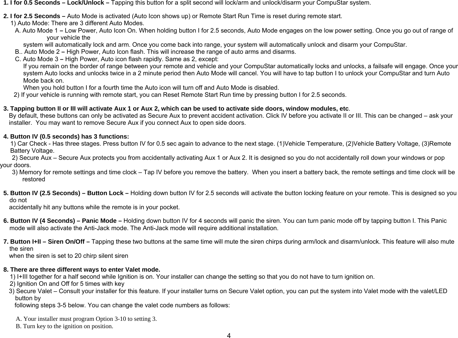       41. I for 0.5 Seconds – Lock/Unlock – Tapping this button for a split second will lock/arm and unlock/disarm your CompuStar system.  2. I for 2.5 Seconds – Auto Mode is activated (Auto Icon shows up) or Remote Start Run Time is reset during remote start.       1) Auto Mode: There are 3 different Auto Modes. A. Auto Mode 1 – Low Power, Auto Icon On. When holding button I for 2.5 seconds, Auto Mode engages on the low power setting. Once you go out of range of your vehicle the  system will automatically lock and arm. Once you come back into range, your system will automatically unlock and disarm your CompuStar.  B.. Auto Mode 2 – High Power, Auto Icon flash. This will increase the range of auto arms and disarms. C. Auto Mode 3 – High Power, Auto icon flash rapidly. Same as 2, except: If you remain on the border of range between your remote and vehicle and your CompuStar automatically locks and unlocks, a failsafe will engage. Once your system Auto locks and unlocks twice in a 2 minute period then Auto Mode will cancel. You will have to tap button I to unlock your CompuStar and turn Auto Mode back on. When you hold button I for a fourth time the Auto icon will turn off and Auto Mode is disabled.          2) If your vehicle is running with remote start, you can Reset Remote Start Run time by pressing button I for 2.5 seconds.    3. Tapping button II or III will activate Aux 1 or Aux 2, which can be used to activate side doors, window modules, etc.  By default, these buttons can only be activated as Secure Aux to prevent accident activation. Click IV before you activate II or III. This can be changed – ask your installer.  You may want to remove Secure Aux if you connect Aux to open side doors.   4. Button IV (0.5 seconds) has 3 functions: 1) Car Check - Has three stages. Press button IV for 0.5 sec again to advance to the next stage. (1)Vehicle Temperature, (2)Vehicle Battery Voltage, (3)Remote Battery Voltage.        2) Secure Aux – Secure Aux protects you from accidentally activating Aux 1 or Aux 2. It is designed so you do not accidentally roll down your windows or pop your doors.        3) Memory for remote settings and time clock – Tap IV before you remove the battery.  When you insert a battery back, the remote settings and time clock will be restored   5. Button IV (2.5 Seconds) – Button Lock – Holding down button IV for 2.5 seconds will activate the button locking feature on your remote. This is designed so you do not  accidentally hit any buttons while the remote is in your pocket.   6. Button IV (4 Seconds) – Panic Mode – Holding down button IV for 4 seconds will panic the siren. You can turn panic mode off by tapping button I. This Panic mode will also activate the Anti-Jack mode. The Anti-Jack mode will require additional installation.  7. Button I+II – Siren On/Off – Tapping these two buttons at the same time will mute the siren chirps during arm/lock and disarm/unlock. This feature will also mute the siren  when the siren is set to 20 chirp silent siren  8. There are three different ways to enter Valet mode.  1) I+III together for a half second while Ignition is on. Your installer can change the setting so that you do not have to turn ignition on. 2) Ignition On and Off for 5 times with key 3) Secure Valet – Consult your installer for this feature. If your installer turns on Secure Valet option, you can put the system into Valet mode with the valet/LED button by  following steps 3-5 below. You can change the valet code numbers as follows:  A. Your installer must program Option 3-10 to setting 3. B. Turn key to the ignition on position. 