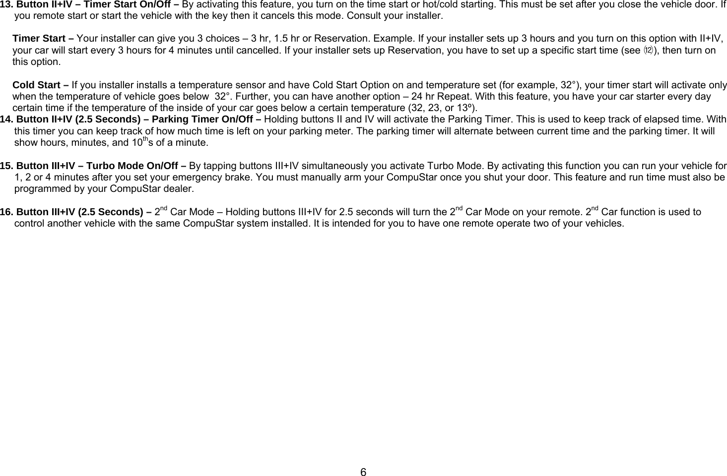       6      13. Button II+IV – Timer Start On/Off – By activating this feature, you turn on the time start or hot/cold starting. This must be set after you close the vehicle door. If you remote start or start the vehicle with the key then it cancels this mode. Consult your installer.   Timer Start – Your installer can give you 3 choices – 3 hr, 1.5 hr or Reservation. Example. If your installer sets up 3 hours and you turn on this option with II+IV, your car will start every 3 hours for 4 minutes until cancelled. If your installer sets up Reservation, you have to set up a specific start time (see ⑿), then turn on this option.   Cold Start – If you installer installs a temperature sensor and have Cold Start Option on and temperature set (for example, 32°), your timer start will activate only when the temperature of vehicle goes below  32°. Further, you can have another option – 24 hr Repeat. With this feature, you have your car starter every day certain time if the temperature of the inside of your car goes below a certain temperature (32, 23, or 13º). 14. Button II+IV (2.5 Seconds) – Parking Timer On/Off – Holding buttons II and IV will activate the Parking Timer. This is used to keep track of elapsed time. With this timer you can keep track of how much time is left on your parking meter. The parking timer will alternate between current time and the parking timer. It will show hours, minutes, and 10ths of a minute.  15. Button III+IV – Turbo Mode On/Off – By tapping buttons III+IV simultaneously you activate Turbo Mode. By activating this function you can run your vehicle for 1, 2 or 4 minutes after you set your emergency brake. You must manually arm your CompuStar once you shut your door. This feature and run time must also be programmed by your CompuStar dealer.   16. Button III+IV (2.5 Seconds) – 2nd Car Mode – Holding buttons III+IV for 2.5 seconds will turn the 2nd Car Mode on your remote. 2nd Car function is used to control another vehicle with the same CompuStar system installed. It is intended for you to have one remote operate two of your vehicles.   