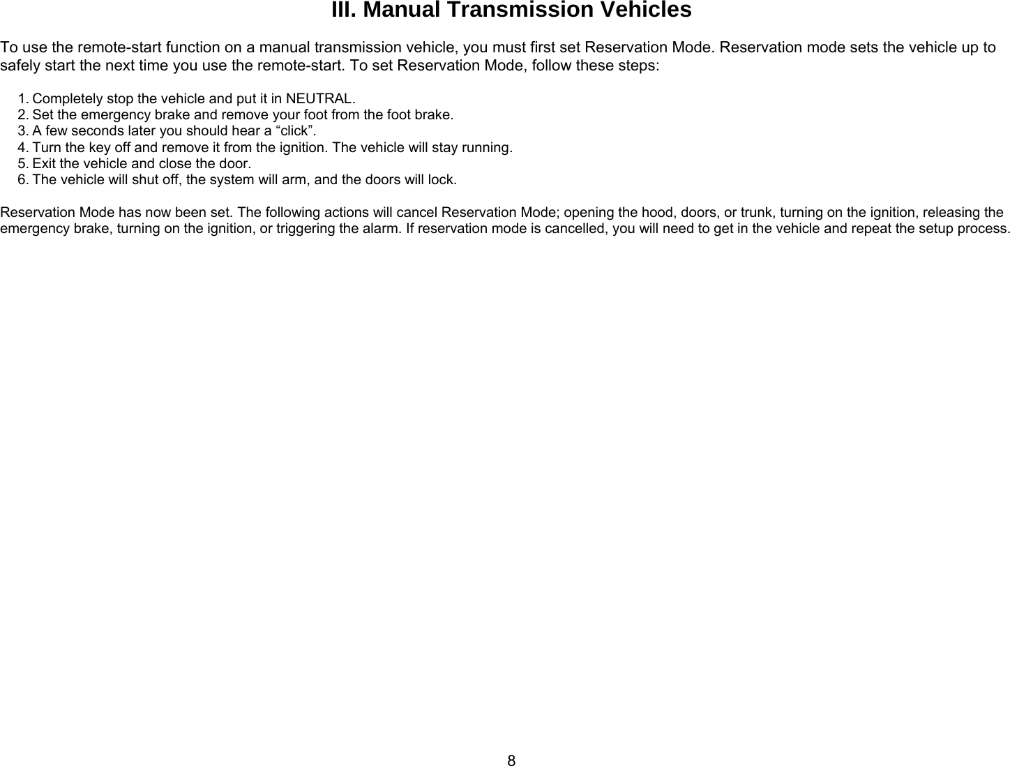       8III. Manual Transmission Vehicles  To use the remote-start function on a manual transmission vehicle, you must first set Reservation Mode. Reservation mode sets the vehicle up to safely start the next time you use the remote-start. To set Reservation Mode, follow these steps:  1. Completely stop the vehicle and put it in NEUTRAL. 2. Set the emergency brake and remove your foot from the foot brake. 3. A few seconds later you should hear a “click”. 4. Turn the key off and remove it from the ignition. The vehicle will stay running. 5. Exit the vehicle and close the door. 6. The vehicle will shut off, the system will arm, and the doors will lock.  Reservation Mode has now been set. The following actions will cancel Reservation Mode; opening the hood, doors, or trunk, turning on the ignition, releasing the emergency brake, turning on the ignition, or triggering the alarm. If reservation mode is cancelled, you will need to get in the vehicle and repeat the setup process.   