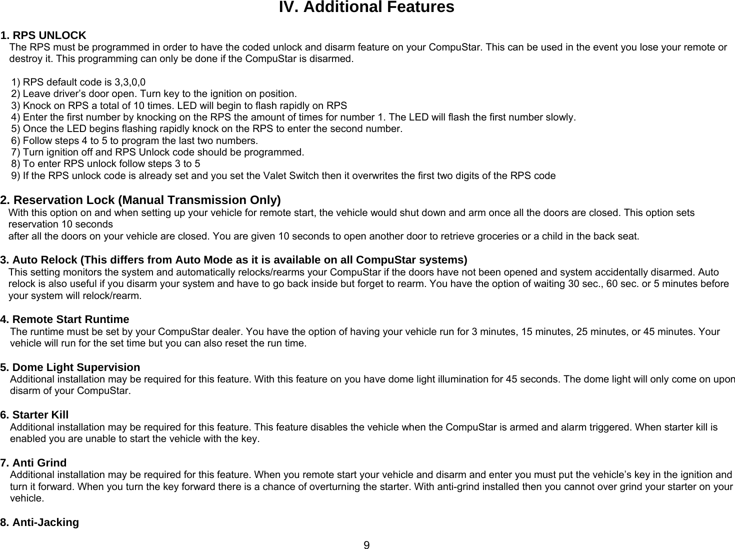       9IV. Additional Features  1. RPS UNLOCK The RPS must be programmed in order to have the coded unlock and disarm feature on your CompuStar. This can be used in the event you lose your remote or destroy it. This programming can only be done if the CompuStar is disarmed.  1) RPS default code is 3,3,0,0 2) Leave driver’s door open. Turn key to the ignition on position. 3) Knock on RPS a total of 10 times. LED will begin to flash rapidly on RPS 4) Enter the first number by knocking on the RPS the amount of times for number 1. The LED will flash the first number slowly. 5) Once the LED begins flashing rapidly knock on the RPS to enter the second number. 6) Follow steps 4 to 5 to program the last two numbers. 7) Turn ignition off and RPS Unlock code should be programmed. 8) To enter RPS unlock follow steps 3 to 5 9) If the RPS unlock code is already set and you set the Valet Switch then it overwrites the first two digits of the RPS code  2. Reservation Lock (Manual Transmission Only) With this option on and when setting up your vehicle for remote start, the vehicle would shut down and arm once all the doors are closed. This option sets reservation 10 seconds  after all the doors on your vehicle are closed. You are given 10 seconds to open another door to retrieve groceries or a child in the back seat.  3. Auto Relock (This differs from Auto Mode as it is available on all CompuStar systems) This setting monitors the system and automatically relocks/rearms your CompuStar if the doors have not been opened and system accidentally disarmed. Auto relock is also useful if you disarm your system and have to go back inside but forget to rearm. You have the option of waiting 30 sec., 60 sec. or 5 minutes before your system will relock/rearm.   4. Remote Start Runtime The runtime must be set by your CompuStar dealer. You have the option of having your vehicle run for 3 minutes, 15 minutes, 25 minutes, or 45 minutes. Your vehicle will run for the set time but you can also reset the run time.  5. Dome Light Supervision Additional installation may be required for this feature. With this feature on you have dome light illumination for 45 seconds. The dome light will only come on upon disarm of your CompuStar.  6. Starter Kill Additional installation may be required for this feature. This feature disables the vehicle when the CompuStar is armed and alarm triggered. When starter kill is enabled you are unable to start the vehicle with the key.  7. Anti Grind Additional installation may be required for this feature. When you remote start your vehicle and disarm and enter you must put the vehicle’s key in the ignition and turn it forward. When you turn the key forward there is a chance of overturning the starter. With anti-grind installed then you cannot over grind your starter on your vehicle.  8. Anti-Jacking 