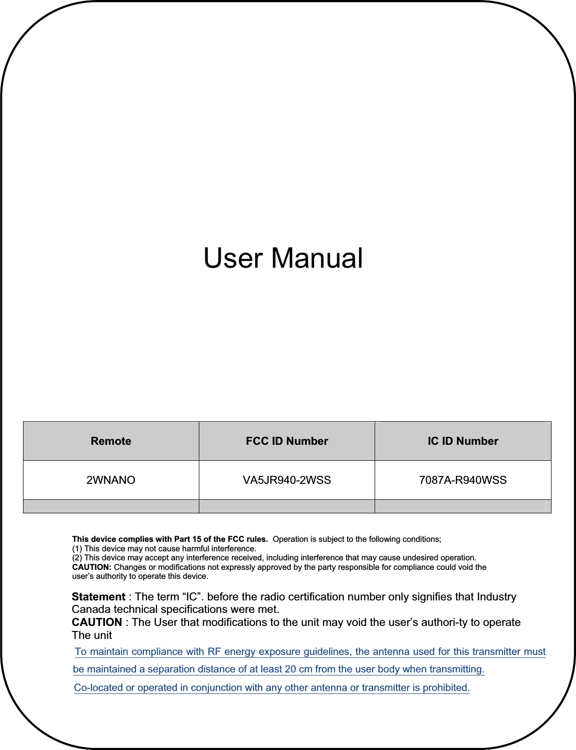              Statement : The term “IC”. before the radio certification number only signifies that Industry               Canada technical specifications were met.               CAUTION : The User that modifications to the unit may void the user’s authori-ty to operate               The unit 7RPDLQWDLQFRPSOLDQFHZLWK5)HQHUJ\H[SRVXUHJXLGHOLQHVWKHDQWHQQDXVHGIRUWKLVWUDQVPLWWHUPXVWEHPDLQWDLQHGDVHSDUDWLRQGLVWDQFHRIDWOHDVWFPIURPWKHXVHUERG\ZKHQWUDQVPLWWLQJ&amp;RORFDWHGRURSHUDWHGLQFRQMXQFWLRQZLWKDQ\RWKHUDQWHQQDRUWUDQVPLWWHULVSURKLELWHGRemote FCC ID Number  IC ID Number 2WNANO VA5JR940-2WSS 7087A-R940WSS User Manual This device complies with Part 15 of the FCC rules.  Operation is subject to the following conditions; (1) This device may not cause harmful interference. (2) This device may accept any interference received, including interference that may cause undesired operation. CAUTION: Changes or modifications not expressly approved by the party responsible for compliance could void the user’s authority to operate this device. 
