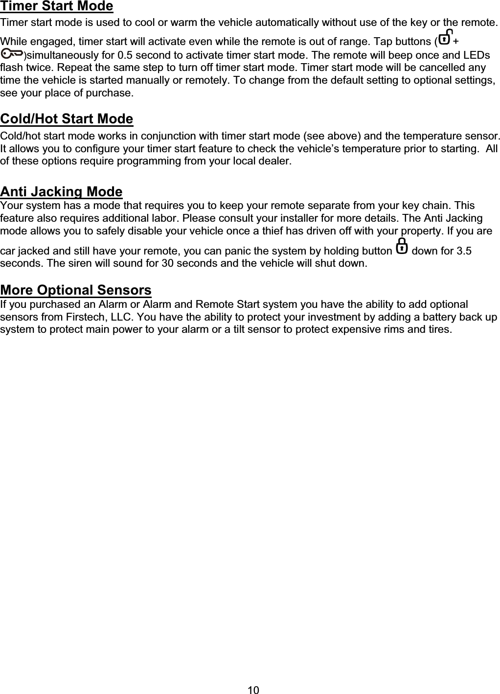      10Timer Start ModeTimer start mode is used to cool or warm the vehicle automatically without use of the key or the remote. While engaged, timer start will activate even while the remote is out of range. Tap buttons ( +)simultaneously for 0.5 second to activate timer start mode. The remote will beep once and LEDs flash twice. Repeat the same step to turn off timer start mode. Timer start mode will be cancelled any time the vehicle is started manually or remotely. To change from the default setting to optional settings, see your place of purchase.   Cold/Hot Start ModeCold/hot start mode works in conjunction with timer start mode (see above) and the temperature sensor.  It allows you to configure your timer start feature to check the vehicle’s temperature prior to starting.  All of these options require programming from your local dealer. Anti Jacking ModeYour system has a mode that requires you to keep your remote separate from your key chain. This feature also requires additional labor. Please consult your installer for more details. The Anti Jacking mode allows you to safely disable your vehicle once a thief has driven off with your property. If you are car jacked and still have your remote, you can panic the system by holding button   down for 3.5 seconds. The siren will sound for 30 seconds and the vehicle will shut down.  More Optional SensorsIf you purchased an Alarm or Alarm and Remote Start system you have the ability to add optional sensors from Firstech, LLC. You have the ability to protect your investment by adding a battery back up system to protect main power to your alarm or a tilt sensor to protect expensive rims and tires. 