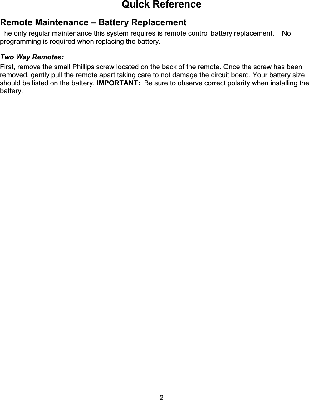      2Quick Reference Remote Maintenance – Battery ReplacementThe only regular maintenance this system requires is remote control battery replacement.    No programming is required when replacing the battery.  Two Way Remotes: First, remove the small Phillips screw located on the back of the remote. Once the screw has been removed, gently pull the remote apart taking care to not damage the circuit board. Your battery size should be listed on the battery. IMPORTANT:  Be sure to observe correct polarity when installing the battery.   