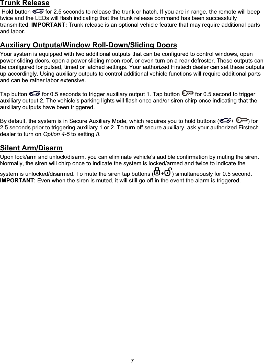      7Trunk Release Hold button  for 2.5 seconds to release the trunk or hatch. If you are in range, the remote will beep twice and the LEDs will flash indicating that the trunk release command has been successfully transmitted. IMPORTANT: Trunk release is an optional vehicle feature that may require additional parts and labor.  Auxiliary Outputs/Window Roll-Down/Sliding DoorsYour system is equipped with two additional outputs that can be configured to control windows, open power sliding doors, open a power sliding moon roof, or even turn on a rear defroster. These outputs can be configured for pulsed, timed or latched settings. Your authorized Firstech dealer can set these outputs up accordingly. Using auxiliary outputs to control additional vehicle functions will require additional parts and can be rather labor extensive. Tap button  for 0.5 seconds to trigger auxiliary output 1. Tap button  for 0.5 second to trigger auxiliary output 2. The vehicle’s parking lights will flash once and/or siren chirp once indicating that the auxiliary outputs have been triggered. By default, the system is in Secure Auxiliary Mode, which requires you to hold buttons ( + ) for 2.5 seconds prior to triggering auxiliary 1 or 2. To turn off secure auxiliary, ask your authorized Firstech dealer to turn on Option 4-5 to setting II.Silent Arm/DisarmUpon lock/arm and unlock/disarm, you can eliminate vehicle’s audible confirmation by muting the siren. Normally, the siren will chirp once to indicate the system is locked/armed and twice to indicate the system is unlocked/disarmed. To mute the siren tap buttons ( + ) simultaneously for 0.5 second. IMPORTANT: Even when the siren is muted, it will still go off in the event the alarm is triggered. 