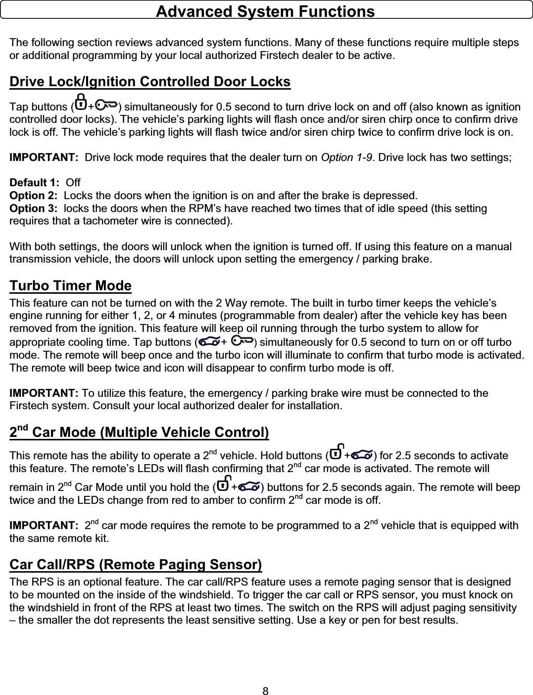      8Advanced System Functions The following section reviews advanced system functions. Many of these functions require multiple steps or additional programming by your local authorized Firstech dealer to be active. Drive Lock/Ignition Controlled Door LocksTap buttons ( + ) simultaneously for 0.5 second to turn drive lock on and off (also known as ignition controlled door locks). The vehicle’s parking lights will flash once and/or siren chirp once to confirm drive lock is off. The vehicle’s parking lights will flash twice and/or siren chirp twice to confirm drive lock is on. IMPORTANT:  Drive lock mode requires that the dealer turn on Option 1-9. Drive lock has two settings;   Default 1:  Off Option 2:  Locks the doors when the ignition is on and after the brake is depressed. Option 3:  locks the doors when the RPM’s have reached two times that of idle speed (this setting requires that a tachometer wire is connected).   With both settings, the doors will unlock when the ignition is turned off. If using this feature on a manual transmission vehicle, the doors will unlock upon setting the emergency / parking brake. Turbo Timer ModeThis feature can not be turned on with the 2 Way remote. The built in turbo timer keeps the vehicle’s engine running for either 1, 2, or 4 minutes (programmable from dealer) after the vehicle key has been removed from the ignition. This feature will keep oil running through the turbo system to allow for appropriate cooling time. Tap buttons ( + ) simultaneously for 0.5 second to turn on or off turbo mode. The remote will beep once and the turbo icon will illuminate to confirm that turbo mode is activated. The remote will beep twice and icon will disappear to confirm turbo mode is off.  IMPORTANT: To utilize this feature, the emergency / parking brake wire must be connected to the Firstech system. Consult your local authorized dealer for installation. 2nd Car Mode (Multiple Vehicle Control)This remote has the ability to operate a 2nd vehicle. Hold buttons ( + ) for 2.5 seconds to activate this feature. The remote’s LEDs will flash confirming that 2nd car mode is activated. The remote will remain in 2nd Car Mode until you hold the ( + ) buttons for 2.5 seconds again. The remote will beep twice and the LEDs change from red to amber to confirm 2nd car mode is off.   IMPORTANT:  2nd car mode requires the remote to be programmed to a 2nd vehicle that is equipped with the same remote kit. Car Call/RPS (Remote Paging Sensor)The RPS is an optional feature. The car call/RPS feature uses a remote paging sensor that is designed to be mounted on the inside of the windshield. To trigger the car call or RPS sensor, you must knock on the windshield in front of the RPS at least two times. The switch on the RPS will adjust paging sensitivity – the smaller the dot represents the least sensitive setting. Use a key or pen for best results.  