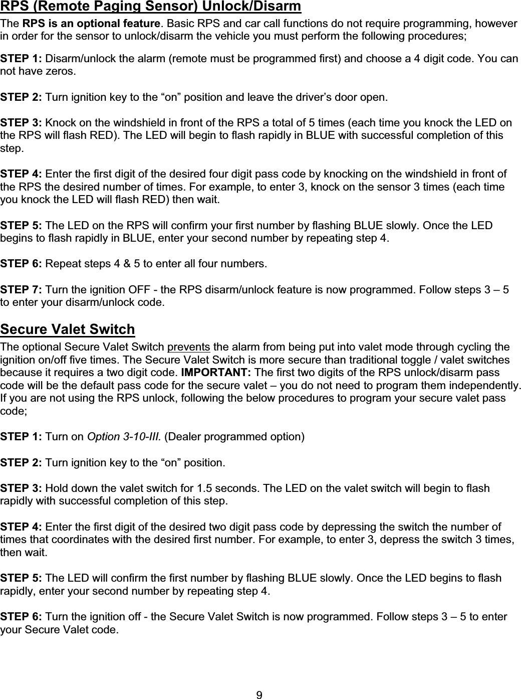      9RPS (Remote Paging Sensor) Unlock/DisarmThe RPS is an optional feature. Basic RPS and car call functions do not require programming, however in order for the sensor to unlock/disarm the vehicle you must perform the following procedures; STEP 1: Disarm/unlock the alarm (remote must be programmed first) and choose a 4 digit code. You can not have zeros. STEP 2: Turn ignition key to the “on” position and leave the driver’s door open. STEP 3: Knock on the windshield in front of the RPS a total of 5 times (each time you knock the LED on the RPS will flash RED). The LED will begin to flash rapidly in BLUE with successful completion of this step.STEP 4: Enter the first digit of the desired four digit pass code by knocking on the windshield in front of the RPS the desired number of times. For example, to enter 3, knock on the sensor 3 times (each time you knock the LED will flash RED) then wait. STEP 5: The LED on the RPS will confirm your first number by flashing BLUE slowly. Once the LED begins to flash rapidly in BLUE, enter your second number by repeating step 4. STEP 6: Repeat steps 4 &amp; 5 to enter all four numbers. STEP 7: Turn the ignition OFF - the RPS disarm/unlock feature is now programmed. Follow steps 3 – 5 to enter your disarm/unlock code. Secure Valet SwitchThe optional Secure Valet Switch prevents the alarm from being put into valet mode through cycling the ignition on/off five times. The Secure Valet Switch is more secure than traditional toggle / valet switches because it requires a two digit code. IMPORTANT: The first two digits of the RPS unlock/disarm pass code will be the default pass code for the secure valet – you do not need to program them independently. If you are not using the RPS unlock, following the below procedures to program your secure valet pass code;  STEP 1: Turn on Option 3-10-III. (Dealer programmed option) STEP 2: Turn ignition key to the “on” position. STEP 3: Hold down the valet switch for 1.5 seconds. The LED on the valet switch will begin to flash rapidly with successful completion of this step. STEP 4: Enter the first digit of the desired two digit pass code by depressing the switch the number of times that coordinates with the desired first number. For example, to enter 3, depress the switch 3 times, then wait. STEP 5: The LED will confirm the first number by flashing BLUE slowly. Once the LED begins to flash rapidly, enter your second number by repeating step 4. STEP 6: Turn the ignition off - the Secure Valet Switch is now programmed. Follow steps 3 – 5 to enter your Secure Valet code. 