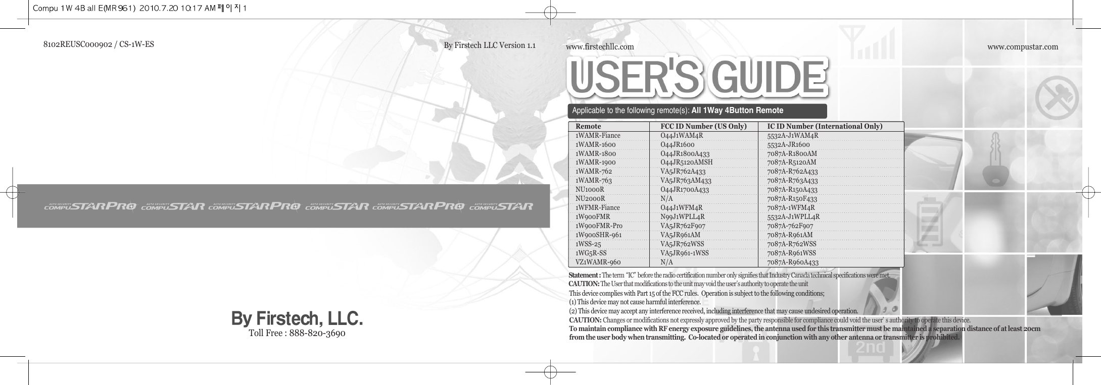 www.compustar.comwww.firstechllc.comApplicable to the following remote(s):All 1Way 4Button RemoteRemote FCC ID Number (US Only) IC ID Number (International Only)1WAMR-Fiance O44J1WAM4R 5532A-J1WAM4R1WAMR-1600 O44JR1600 5532A-JR16001WAMR-1800 O44JR1800A433 7087A-R1800AM1WAMR-1900 O44JR5120AMSH 7087A-R5120AM1WAMR-762 VA5JR762A433 7087A-R762A4331WAMR-763 VA5JR763AM433 7087A-R763A433NU1000R O44JR1700A433 7087A-R150A433NU2000R N/A 7087A-R150F4331WFMR-Fiance O44J1WFM4R 7087A-1WFM4R1W900FMR N99J1WPLL4R 5532A-J1WPLL4R1W900FMR-Pro VA5JR762F907 7087A-762F9071W900SHR-961 VA5JR961AM 7087A-R961AM1WSS-25 VA5JR762WSS 7087A-R762WSS1WG5R-SS VA5JR961-1WSS 7087A-R961WSSVZ1WAMR-960 N/A 7087A-R960A433This device complies with Part 15 of the FCC rules.  Operation is subject to the following conditions;(1) This device may not cause harmful interference.(2) This device may accept any interference received, including interference that may cause undesired operation.CAUTION: Changes or modifications not expressly approved by the party responsible for compliance could void the user੝s authority to operate this device.To maintain compliance with RF energy exposure guidelines, the antenna used for this transmitter must be maintained a separation distance of at least 20cmfrom the user body when transmitting.  Co-located or operated in conjunction with any other antenna or transmitter is prohibited.Statement : The term ਫ਼IC੟before the radio certification number only signifies that Industry Canada technical specifications were met.CAUTION: The User that modifications to the unit may void the user੝s authority to operate the unitToll Free : 888-820-36908102REUSC000902 / CS-1W-ES By Firstech LLC Version 1.1