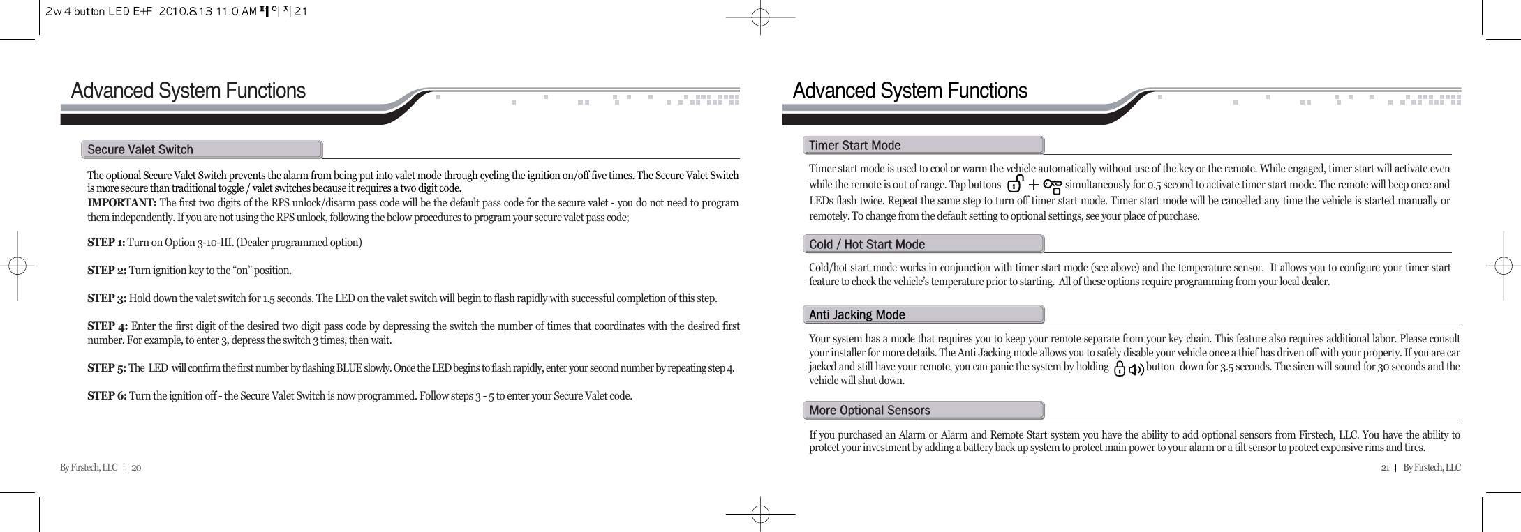 By Firstech, LLC         20 21         By Firstech, LLC    The optional Secure Valet Switch prevents the alarm from being put into valet mode through cycling the ignition on/off five times. The Secure Valet Switchis more secure than traditional toggle / valet switches because it requires a two digit code. IMPORTANT: The first two digits of the RPS unlock/disarm pass code will be the default pass code for the secure valet - you do not need to programthem independently. If you are not using the RPS unlock, following the below procedures to program your secure valet pass code; STEP 1: Turn on Option 3-10-III. (Dealer programmed option)STEP 2: Turn ignition key to the “on” position.STEP 3: Hold down the valet switch for 1.5 seconds. The LED on the valet switch will begin to flash rapidly with successful completion of this step.STEP 4: Enter the first digit of the desired two digit pass code by depressing the switch the number of times that coordinates with the desired firstnumber. For example, to enter 3, depress the switch 3 times, then wait.STEP 5: The  LED  will confirm the first number by flashing BLUE slowly. Once the LED begins to flash rapidly, enter your second number by repeating step 4.STEP 6: Turn the ignition off - the Secure Valet Switch is now programmed. Follow steps 3 - 5 to enter your Secure Valet code.s@v@sAdvanced System Functions Advanced System FunctionsTimer start mode is used to cool or warm the vehicle automatically without use of the key or the remote. While engaged, timer start will activate evenwhile the remote is out of range. Tap buttons                           simultaneously for 0.5 second to activate timer start mode. The remote will beep once andLEDs flash twice. Repeat the same step to turn off timer start mode. Timer start mode will be cancelled any time the vehicle is started manually orremotely. To change from the default setting to optional settings, see your place of purchase. t@s@mCold/hot start mode works in conjunction with timer start mode (see above) and the temperature sensor.  It allows you to configure your timer startfeature to check the vehicle’s temperature prior to starting.  All of these options require programming from your local dealer.c@O@h@s@ma@j@mYour system has a mode that requires you to keep your remote separate from your key chain. This feature also requires additional labor. Please consultyour installer for more details. The Anti Jacking mode allows you to safely disable your vehicle once a thief has driven off with your property. If you are carjacked and still have your remote, you can panic the system by holding               button  down for 3.5 seconds. The siren will sound for 30 seconds and thevehicle will shut down. m@o@sIf you purchased an Alarm or Alarm and Remote Start system you have the ability to add optional sensors from Firstech, LLC. You have the ability toprotect your investment by adding a battery back up system to protect main power to your alarm or a tilt sensor to protect expensive rims and tires.