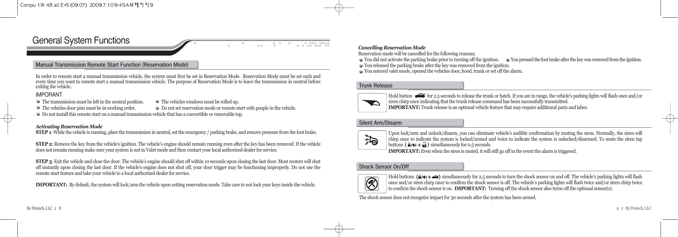 9          By Firstech, LLC    By Firstech, LLC         8     General System FunctionsIn order to remote start a manual transmission vehicle, the system must first be set in Reservation Mode.  Reservation Mode must be set each andevery time you want to remote start a manual transmission vehicle. The purpose of Reservation Mode is to leave the transmission in neutral beforeexiting the vehicle.IMPORANTThe transmission must be left in the neutral position. The vehicles windows must be rolled up.The vehicles door pins must be in working order. Do not set reservation mode or remote start with people in the vehicle.Do not install this remote start on a manual transmission vehicle that has a convertible or removable top.Activating Reservation ModeSTEP 1:While the vehicle is running, place the transmission in neutral, set the emergency / parking brake, and remove pressure from the foot brake.STEP 2: Remove the key from the vehicle’s ignition. The vehicle’s engine should remain running even after the key has been removed. If the vehicledoes not remain running make sure your system is not in Valet mode and then contact your local authorized dealer for service.STEP 3: Exit the vehicle and close the door. The vehicle’s engine should shut off within 10 seconds upon closing the last door. Most motors will shutoff instantly upon closing the last door. If the vehicle’s engine does not shut off, your door trigger may be functioning improperly. Do not use theremote start feature and take your vehicle to a local authorized dealer for service.IMPORTANT:  By default, the system will lock/arm the vehicle upon setting reservation mode. Take care to not lock your keys inside the vehicle.Cancelling Reservation ModeReservation mode will be cancelled for the following reasons;You did not activate the parking brake prior to turning off the ignition. You pressed the foot brake after the key was removed from the ignition.You released the parking brake after the key was removed from the ignition.You entered valet mode, opened the vehicles door, hood, trunk or set off the alarm.m@t@r@s@f@Hr@mIHold button              for 2.5 seconds to release the trunk or hatch. If you are in range, the vehicle’s parking lights will flash once and/orsiren chirp once indicating that the trunk release command has been successfully transmitted. IMPORTANT: Trunk release is an optional vehicle feature that may require additional parts and labor. t@rUpon lock/arm and unlock/disarm, you can eliminate vehicle’s audible confirmation by muting the siren. Normally, the siren willchirp once to indicate the system is locked/armed and twice to indicate the system is unlocked/disarmed. To mute the siren tapbuttons                            simultaneously for 0.5 seconds. IMPORTANT: Even when the siren is muted, it will still go off in the event the alarm is triggered.s@aOdHold buttons                          simultaneously for 2.5 seconds to turn the shock sensor on and off. The vehicle’s parking lights will flashonce and/or siren chirp once to confirm the shock sensor is off. The vehicle’s parking lights will flash twice and/or siren chirp twiceto confirm the shock sensor is on.  IMPORTANT: Turning off the shock sensor also turns off the optional sensor(s).The shock sensor does not recognize impact for 30 seconds after the system has been armed.s@s@oOo